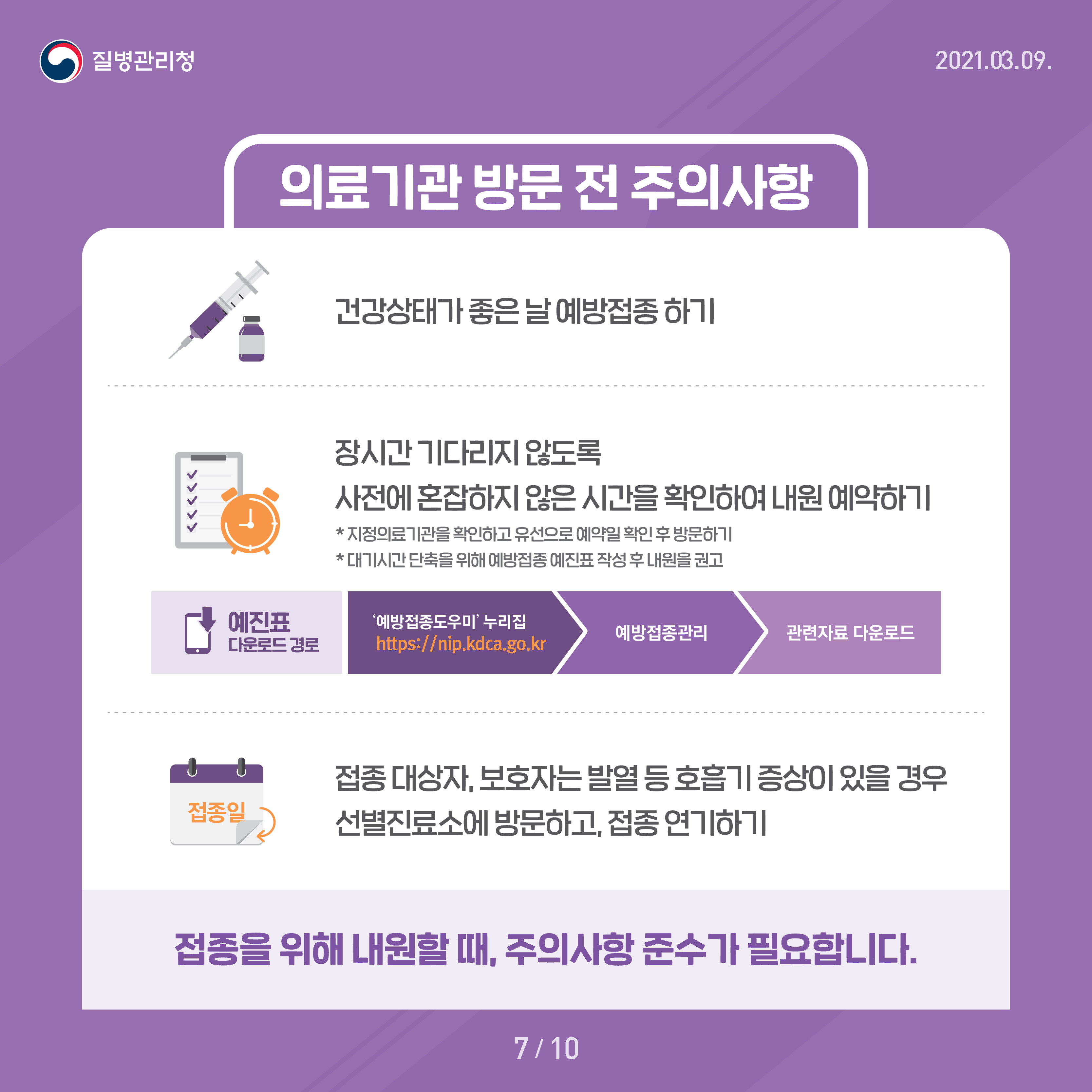 의료기관 방문 전 주의사항 건강상태가 좋은 날 예방접종 하기 장시간 기다리지 않도록 사전에 혼잡하지 않은 시간을 확인하여 내원 예약하기 *지정의료기관을 확인하고 유선으로 예약일 확인 후 방문하기 *대기시간 단축을 위해 예방접종 예진표 작성 후 내원을 권고 예진표 다운로드 경로 - '예방접종도우미'누리집 http://nip.kdca.go.kr - 예방접종관리 - 관련자료 다운로드 접종대상자, 보호자는 발열 등 호흡기 증상이 있을 경우 선별진료소에 방문하고, 접종 연기하기 접종을 위해 내원할 때, 주의사항 준수가 필요합니다