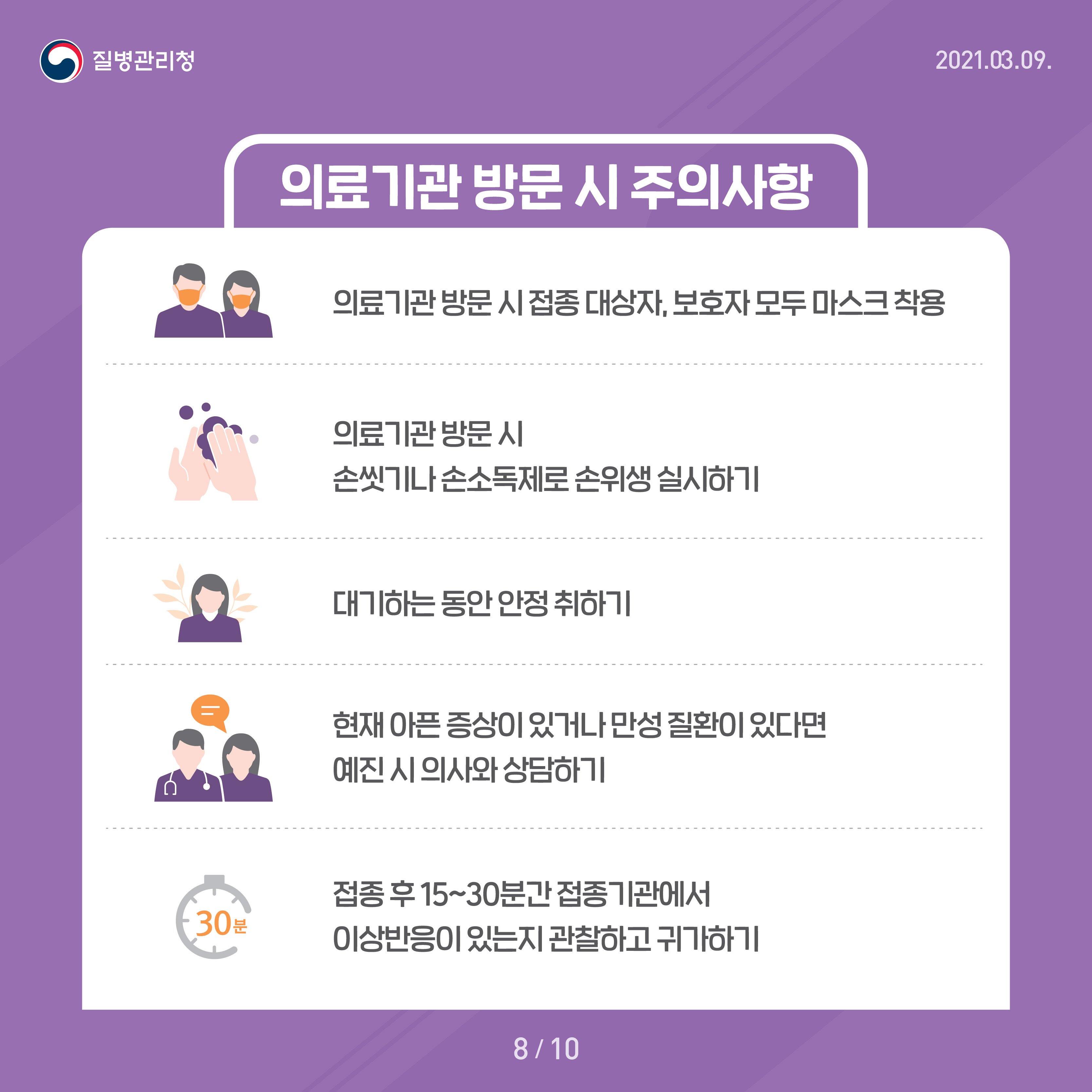 의료기관 방문 시 주의사항 의료기관 방문 시 접종 대상자, 보호자 모두 마스크 착용 의료기관 방문 시 손씻기나 손소독제로 손위생 실시하기 대기하는 동안 안정 취하기 현재 아픈 증상이 있거나 만성 질환이 잇다면 예진 시 의사와 상담하기 접종 후 15~30분간 접종기관에서 이상반응이 있는지 관찰하고 귀가하기