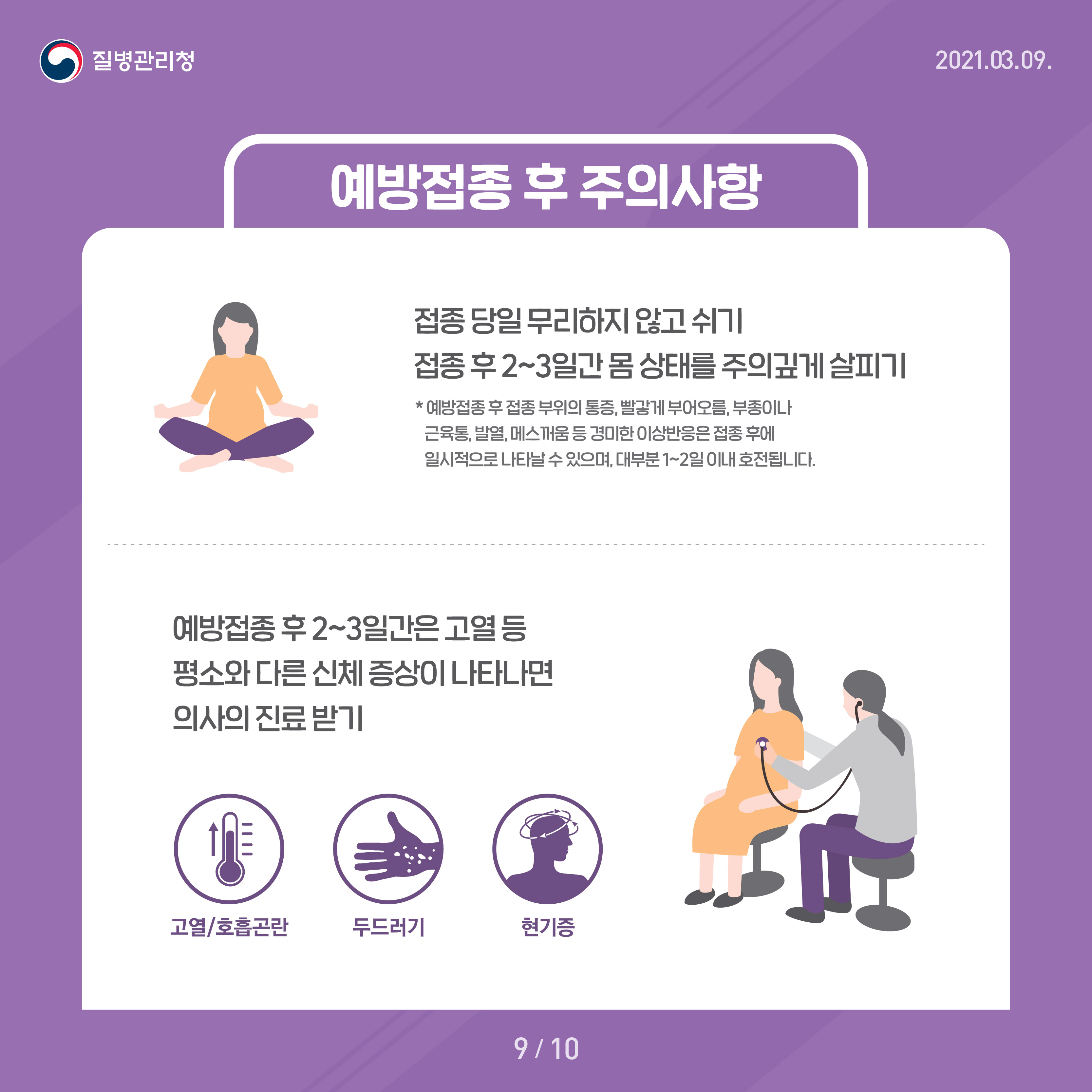 예방접종 후 주의사항 접종 당일 무리하지 않고 쉬기 접종 후 2~3일간 몸 상태를 주의깊게 살피기 *예방접종 후 접종 부위의 통증, 빨갛게 부어오름, 부종이나 근육통, 발열, 메스꺼움 등 경미한 이상반응은 접종 후에 일시적으로 나타날 수 잇으며, 대부분 1~2일 이내 호전됩니다 예방접종 후 2~3일간은 고열 등 평소와 다른 신체 증상이 나타나면 의사의 진료받기 고열/호흡곤란 두드러기 현기증