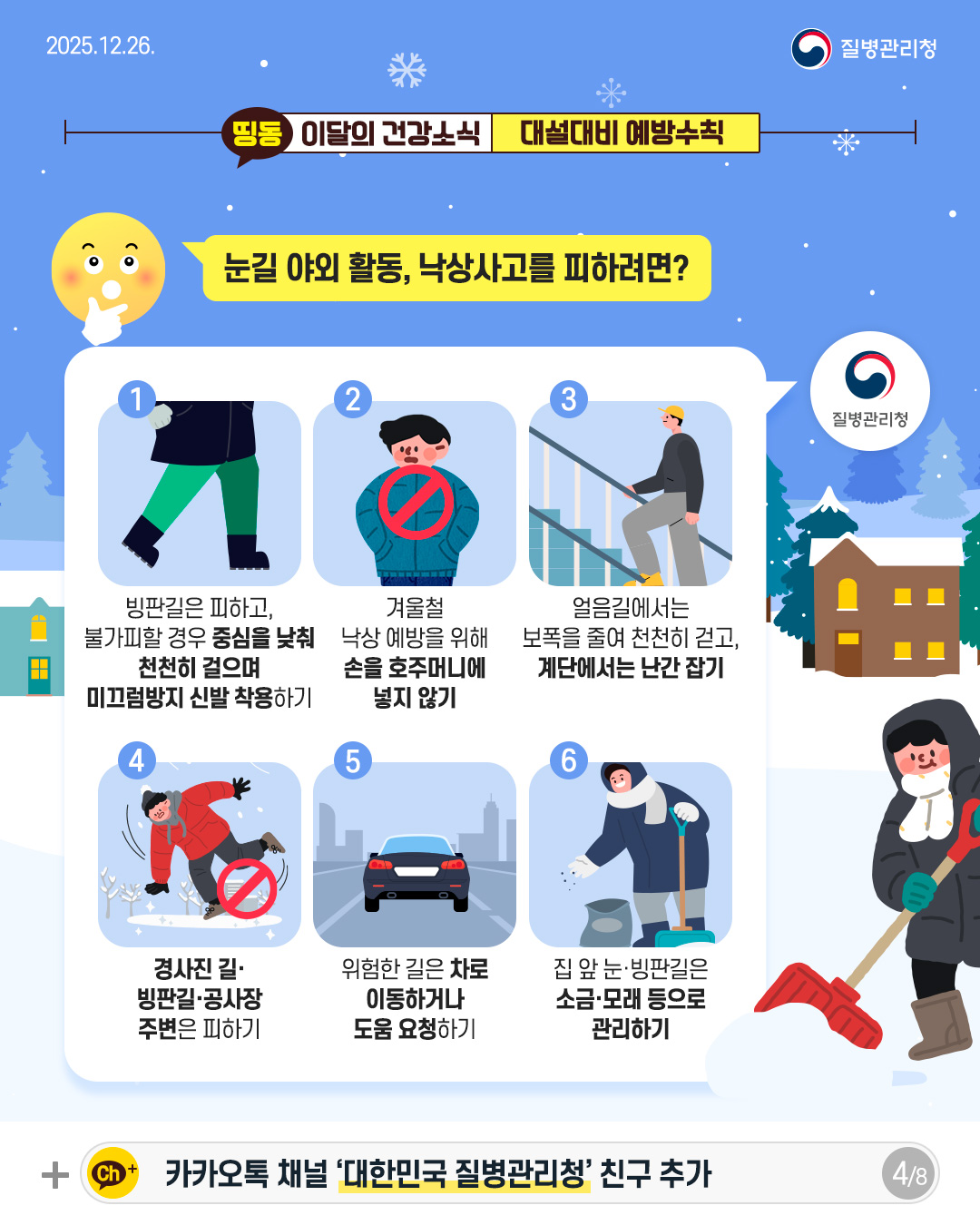 4P 눈길 야외활동, 낙상사고를 피하려면? 1. 빙판길은 피하고  불가피할 경우 중심을 낮춰 천천히 걸으며 미끄럼방지 신발 착용하기  2. 겨울철 낙상 예방을 위해 손을 호주머니에  넣지 않기  3. 얼음길에서는 보폭을 줄여 천천히 걷고, 계단에서는 난간 잡기  4. 경사진 길&middot; 빙판길&middot;공사장 주변은 피하기  5. 위험한 길은 차로 이동하거나 도움 요청하기  6. 집 앞, 눈&middot;빙판길은 소금&middot;모래 등으로  관리하기