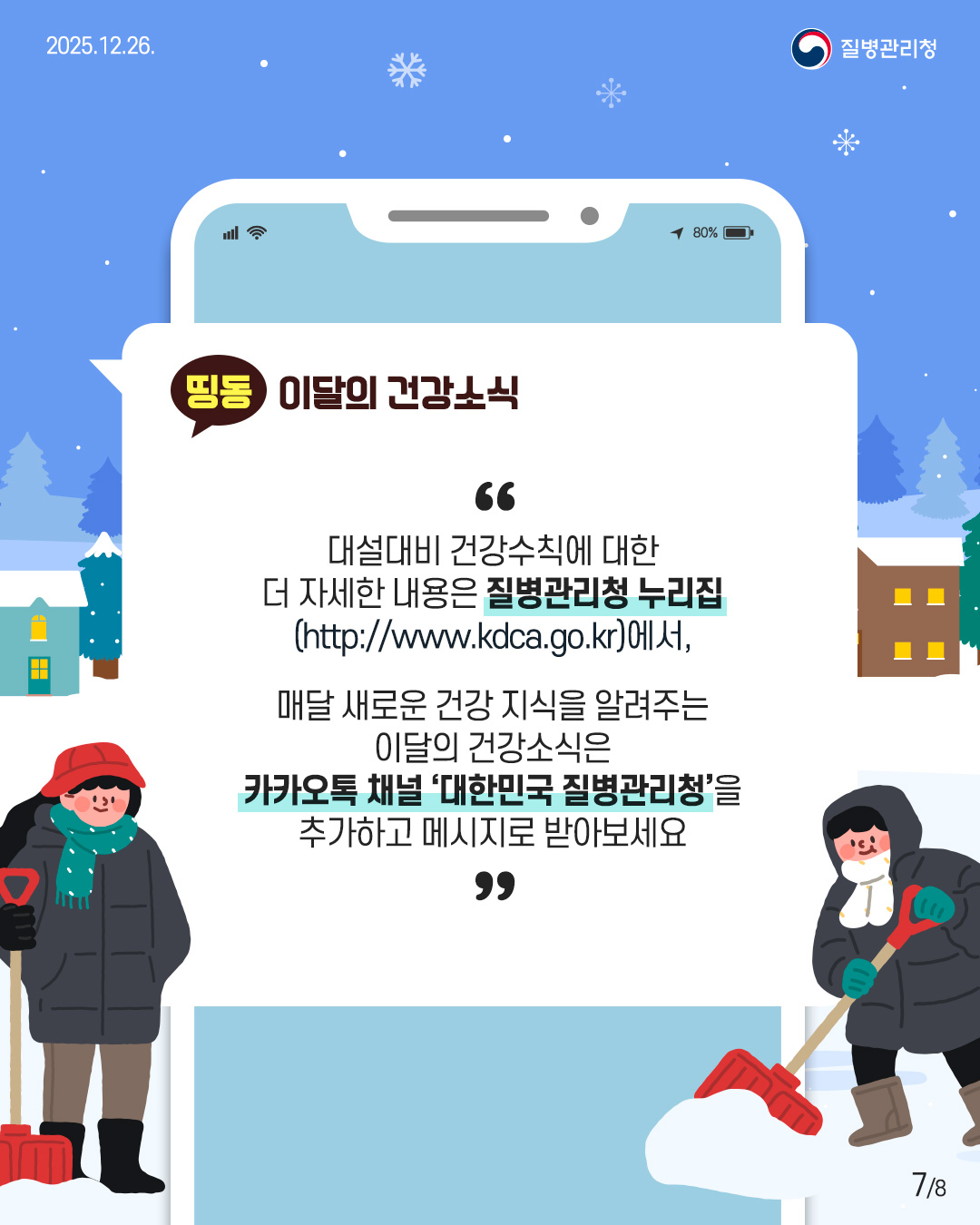 7P 대설대비 건강수칙에 대한 더 자세한 내용은 질병관리청 누리집 (http://www.kdca.go.kr),  매달 새로운 건강 지식을 알려주는 이달의 건강소식은 카카오톡 채널 '대한민국 질병관리청'을 추가하고 메시지로 받아보세요