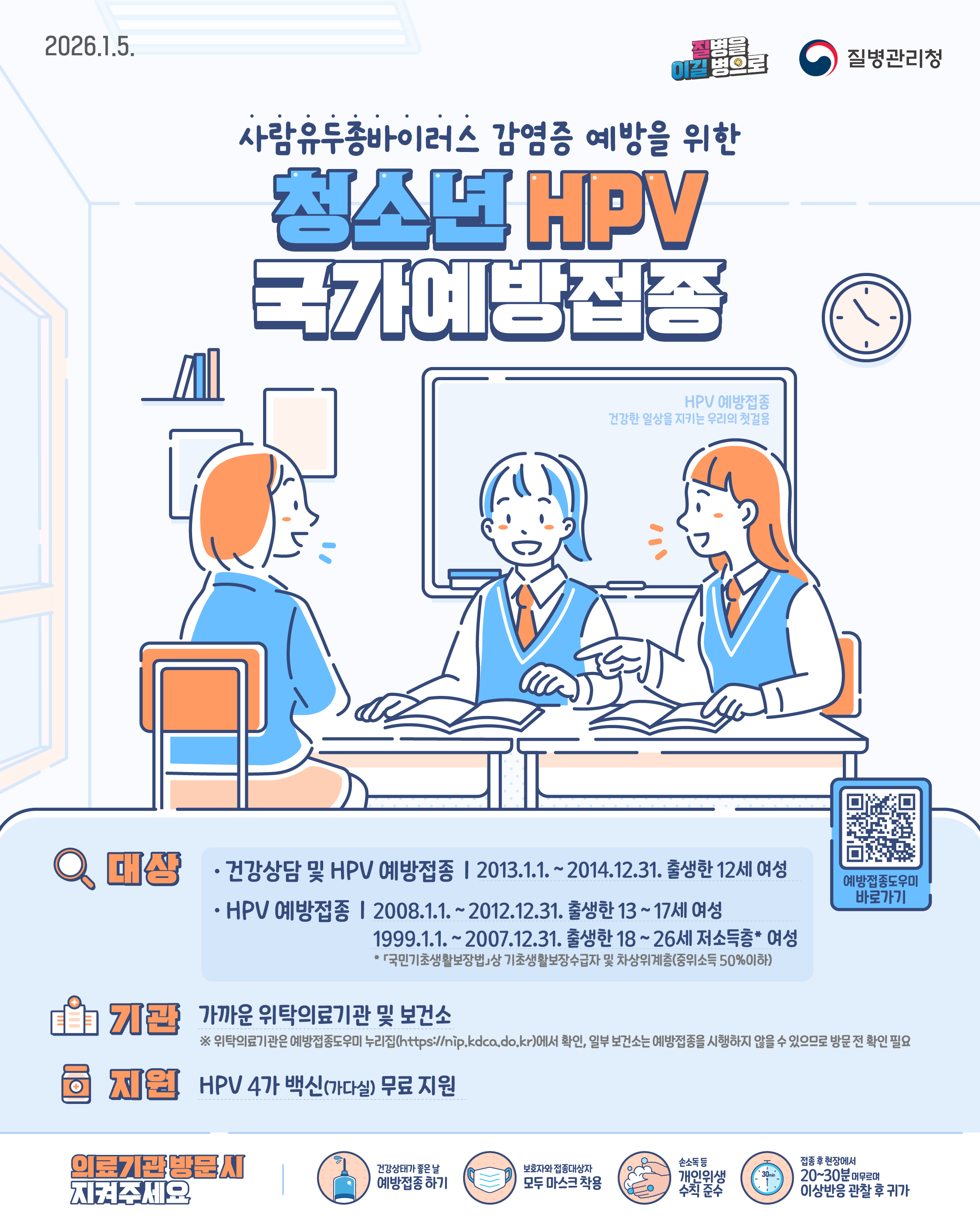 2026.1.5. 질병을 이길 병으로 질병관리청 사람유두종바이러스 감염증 예방을 위한  청소년 HPV 국가예방접종 ○ 대상  - 건강상담 및 HPV 예방접종: 2013.1.1.~2014.12.31. 출생한 12세 여성 - HPV 예방접종: 2008.1.1.~2012.12.31. 출생한 13~17세 여성 / 1999.1.1.~2007.12.31. 출생한 18~26세 저소득층* 여성 *「국민기초생활보장법」상 기초생활보장수급자 및 차상위계층(중위소득 50%이하) ○ 기관: 가까운 위탁의료기관 및 보건소 ※ 위탁의료기관은 예방접종도우미 누리집(https://nip.kdca.do.kr)에서 확인, 일부 보건소는 예방접종을 시행하지 않을 수 있으므로 방문 전 확인 필요 ○ 백신: HPV 4가 백신(가다실) ○ 의료기관 방문 시 지켜주세요 - 건강상태가 좋은 날 예방접종 하기 - 보호자와 접종대상자 모두 마스크 착용 - 손소독 등 개인위생수칙 준수 - 접종 후 현장에서 20~30분 머무르며 이상반응 관찰 후 귀가