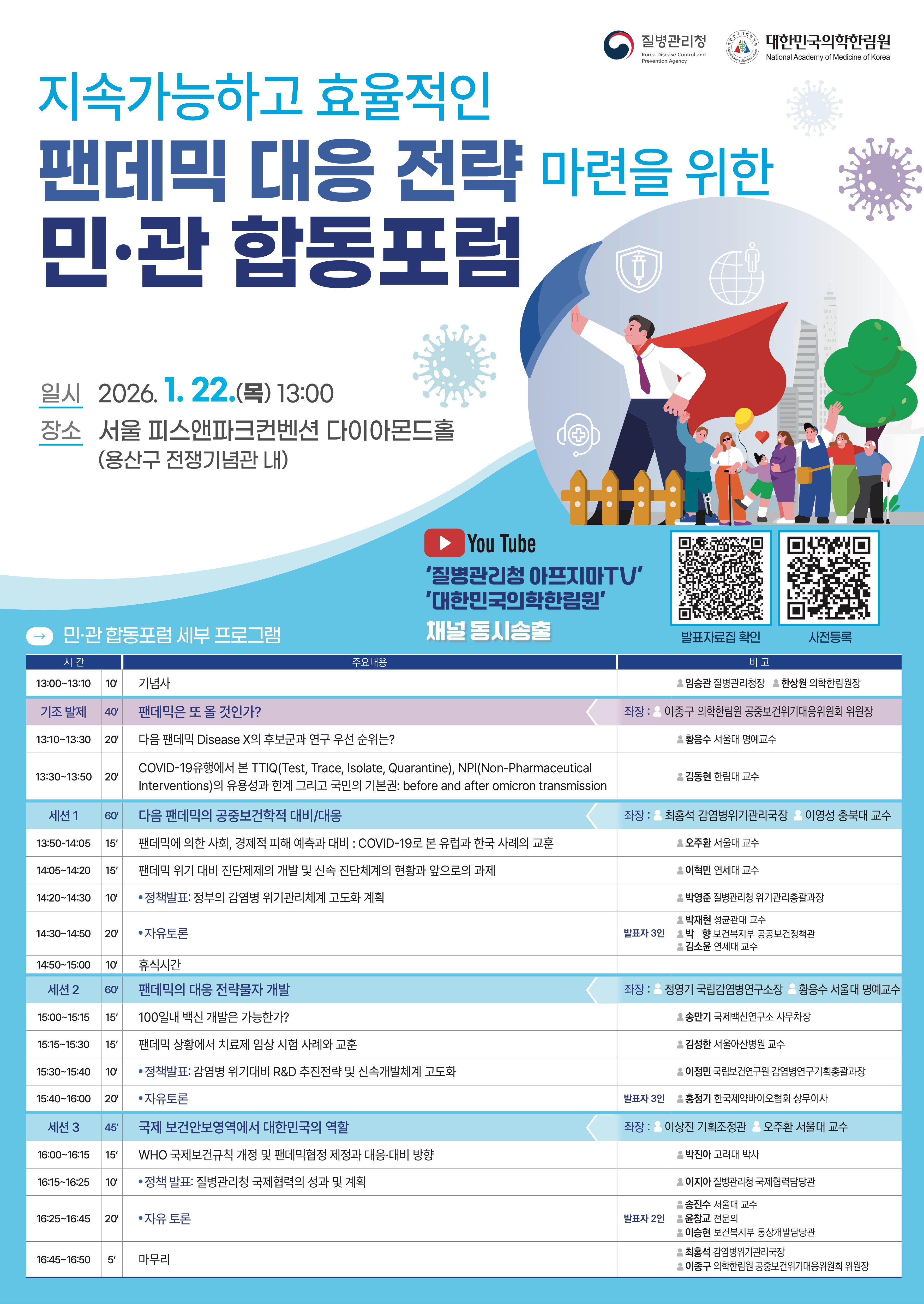  질병관리청 대한민국의학한림원  지속가능하고 효율적인 팬데믹 대응 전략 마련을 위한 민&middot;관 합동포럼  일시 2026. 1. 22.(목) 13:00 장소 서울 피스앤파크컨벤션 다이아몬드홀 (용산구 전쟁기념관 내)  &lsquo;질병관리청 아프지마TV&rsquo; &rsquo;대한민국의학한림원&rsquo; 민&middot;관 합동포럼 세부 프로그램 채널 동시송출  발표자료집 확인 :  https://www.kdca.go.kr/bbs/kdca/50/309716/artclView.do?layout=unknown  사전등록 링크 :   https://naver.me/xMntpFmO  - 민관 합동포럼 세부 프로그램  13:00~13:10 10&lsquo; 기념사 임승관 질병관리청장 한상원 의학한림원장 기조 발제 40&lsquo; 팬데믹은 또 올 것인가? 좌장 : 이종구 의학한림원 공중보건위기대응위원회 위원장 13:10~13:30 20&lsquo; 다음 팬데믹 Disease X의 후보군과 연구 우선 순위는? 황응수 서울대 명예교수 13:30~13:50 20&lsquo; COVID-19유행에서 본 TTIQ(Test, Trace, Isolate, Quarantine), NPI(Non-Pharmaceutical Interventions)의 유용성과 한계 그리고 국민의 기본권: before and after omicron transmission 김동현 한림대 교수 세션 1 60&lsquo; 다음 팬데믹의 공중보건학적 대비/대응 좌장 : 최홍석 감염병위기관리국장 이영성 충북대 교수 13:50-14:05 15&lsquo; 팬데믹에 의한 사회, 경제적 피해 예측과 대비 - COVID-19로 본 유럽과 한국의 사례의 교훈 오주환 서울대 교수 14:05~14:20 15&lsquo; 팬데믹 위기 대비 진단제제의 개발 및 신속 진단체계의 현황과 앞으로의 과제 이혁민 연세대 교수 14:20~14:30 10&lsquo; 정책발표: 정부의 감염병 위기관리체계 고도화 계획 박영준 질병관리청 위기관리총괄과장 14:30~14:50 20&lsquo; 자유토론 발표자 3인 박재현 성균관대 교수 박 향 보건복지부 공공보건정책관 김소윤 연세대 교수 14:50~15:00 10&lsquo; 휴식시간 세션 2 60&lsquo; 팬데믹의 대응 전략물자 개발 좌장 : 정영기 국립감염병연구소장 황응수 서울대 명예교수 15:00~15:15 15&lsquo; 100일내 백신 개발은 가능한가? 송만기 국제백신연구소 사무차장 15:15~15:30 15&lsquo; 팬데믹 상황에서 치료제 임상 시험 사례와 교훈 김성한 서울아산병원 교수 15:30~15:40 10&lsquo; 정책발표: 감염병 위기대비 R&D 추진전략 및 신속개발체계 고도화 이정민 국립보건연구원 감염병연구기획총괄과장 15:40~16:00 20&lsquo; 자유토론 발표자 3인 홍정기 한국제약바이오협회 상무이사 세션 3 45' 국제 보건안보영역에서 대한민국의 역할 좌장 : 이상진 기획조정관 오주환 서울대 교수 16:00~16:15 15&lsquo; WHO 국제보건규칙 개정 및 팬데믹협정 제정과 대응&middot;대비 방향 박진아 고려대 박사 16:15~16:25 10&lsquo; 정책 발표: 질병관리청 국제협력의 성과 및 계획 이지아 질병관리청 국제협력담당관 16:25~16:45 20&lsquo; 자유 토론 발표자 2인 송진수 서울대 교수 윤창교 전문의 이승현 보건복지부 통상개발담당관 16:45~16:50 5&lsquo; 마무리 최홍석 감염병위기관리국장 이종구 의학한림원 공중보건위기대응위원회 위원장 