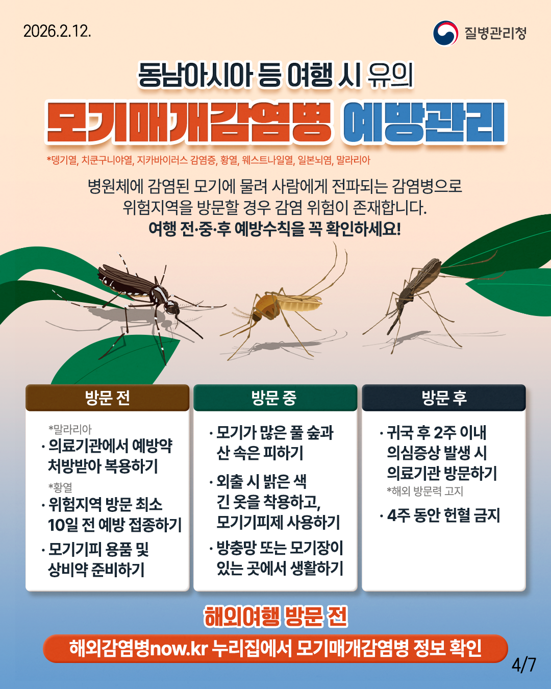 동남아시아 등 여행시 유의 모기매개감염병 예방관리 *뎅기열, 치쿤구니야열, 지카바이러스 감염증, 황열, 웨스트나일열, 일본뇌염, 말라리아 병원체에 감염된 모기에 물려 사람에게 전파되는 감염병으로 위험지역을 방문할 경우 감염 위험이 존재합니다. 여행 전&middot;중&middot;후 예방수칙을 꼭 확인하세요! 방문 전 *말라리아 &middot;의료기관에서 예방약 처방받아 복용하기 *황열 &middot;위험지역 방문 최소 10일 전 예방 접종하기 &bull;모기기피 용품 및 상비약 준비하기 방문 중 &middot;모기가 많은 풀숲과 산속은 피하기 &middot;외출 시 밝은 색 긴 옷을 착용하고, 모기기피제 사용하기 &middot;방충망 또는 모기장이 있는 곳에서 생활하기 방문 후 &middot;귀국 후 2주 이내 의심증상 발생 시 의료기관방문하기 *해외 방문력 고지 &middot;4주 동안 헌혈 금지 해외여행 방문 전 해외감염병now.kr 누리집에서 모기매개감염병 정보 확인