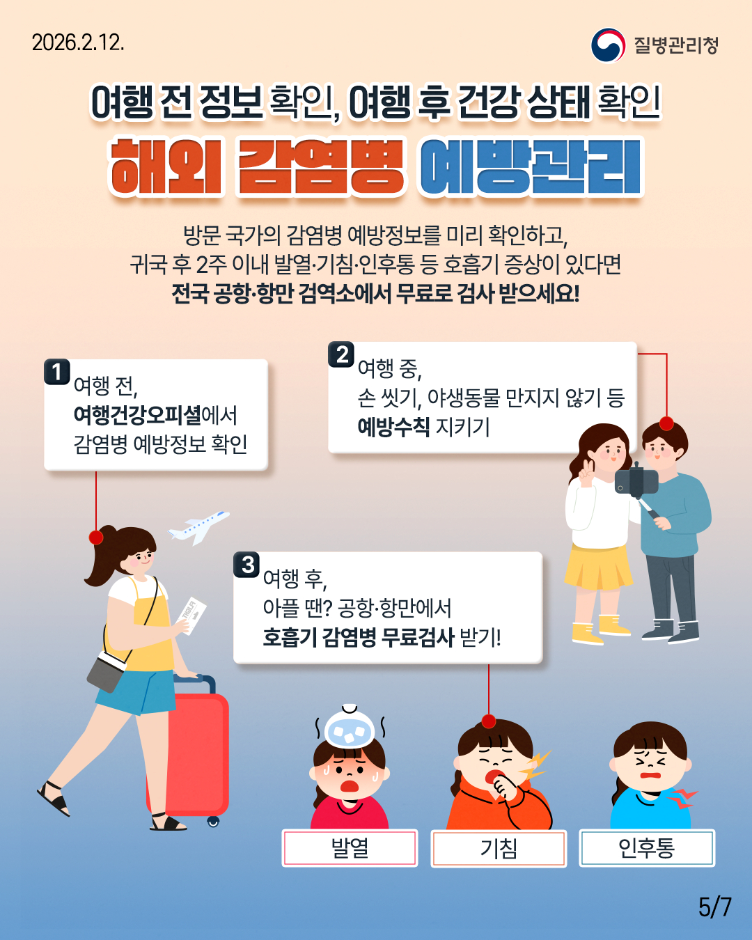 여행 전 정보 확인, 여행 후 건강 상태 확인 해외 감염병 예방관리 방문 국가의 감염병 예방정보를 미리 확인하고, 귀국 후 2주 이내 발열&middot;기침&middot;인후통 등 호흡기 증상이 있다면 전국 공항&middot;항만 검역소에서 무료로 검사 받으세요!  여행 전, 여행건강오피셜에서 감염병 예방정보 확인 여행 중, 손 씻기, 야생동물 만지지 않기 등 예방수칙 지키기 여행 후, 아플 땐? 공항&middot;항만에서 호흡기 감염병 무료검사 받기! 발열 기침 인후통
