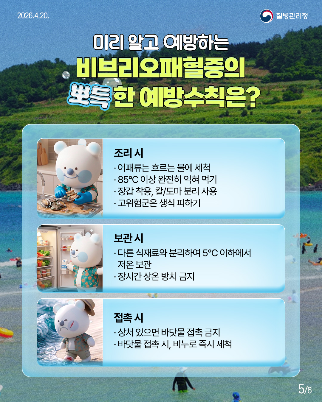 미리 알고 예방하는 비브리오패혈증의 뽀득한 예방수칙은?  조리시 &bull; 어패류는 흐르는 물에 세척  &bull; 85&deg;C 이상 완전히 익혀 먹기 &bull;장갑 착용, 칼/도마 분리 사용 &bull; 고위험군은 생식 피하기  보관시 &bull; 다른 식재료와 분리하여 5&deg;C 이하에서 저온보관 &bull; 장시간 상온 방치 금지  접촉시 &bull; 상처있으면 바닷물 접촉금지 &bull; 바닷물 접촉시, 비누로 즉시 세척