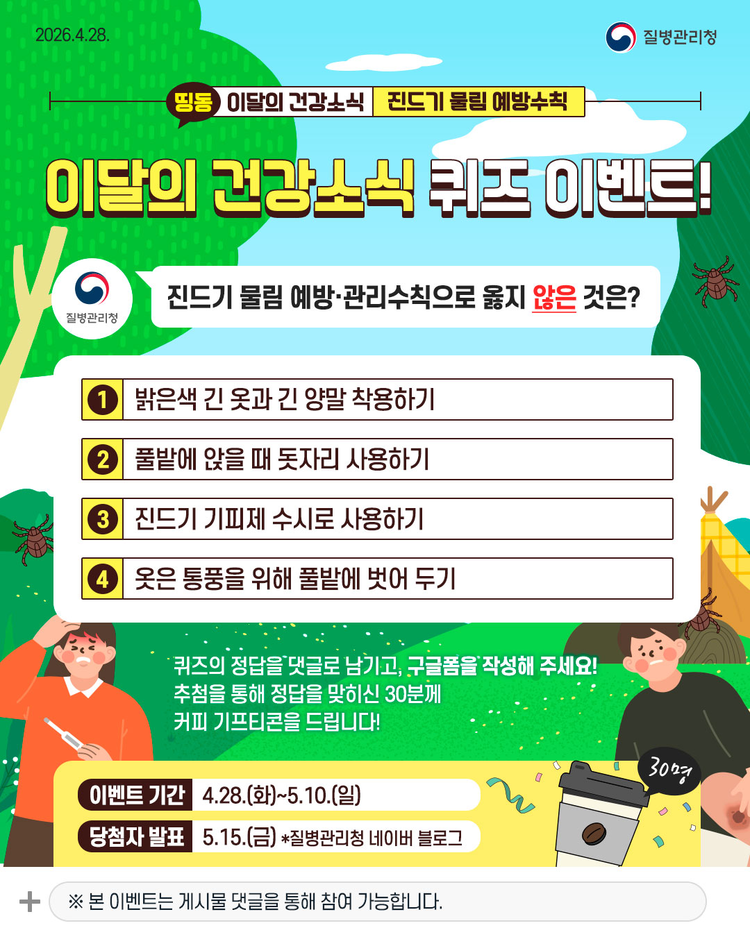 이달의 건강소식 퀴즈 이벤트! 것은?  Q. 진드기 물림 예방&middot;관리수칙으로 옳지 않은 것은? ① 밝은색 긴 옷과 긴 양말 착용하기 ② 풀밭에 앉을 때 돗자리 사용하기 ③ 진드기 기피제 수시로 사용하기 ④ 옷은 통풍을 위해 풀밭에 벗어 두기  퀴즈의 정답을 댓글로 남기고,  구글폼을 작성해 주세요!  추첨을 통해 정답을 맞히신 30분께  커피 기프티콘을 드립니다!  이벤트 기간 4.28.(화) ~ 5.10.(일) 당첨자 발표 5.15.(금) *질병관리청 네이버 블로그  ※ 본 이벤트는 게시물 댓글을 통해 참여 가능합니다.