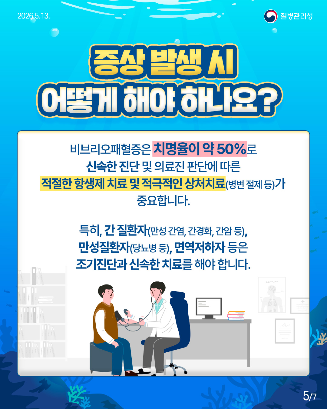 증상 발생 시 어떻게 해야 하나요?  비브리오패혈증은 치명률이 약 50%로 신속한 진단 및 의료진 판단에 따른 적절한 항생제 치료 및 적극적인 상처치료(병변 절제 등)가 중요합니다.  특히, 간 질환자(만성 간염, 간경화, 간암 등), 만성질환자(당뇨병 등), 면역저하가 등은 조기진단과 신속한 치료를 해야 합니다.