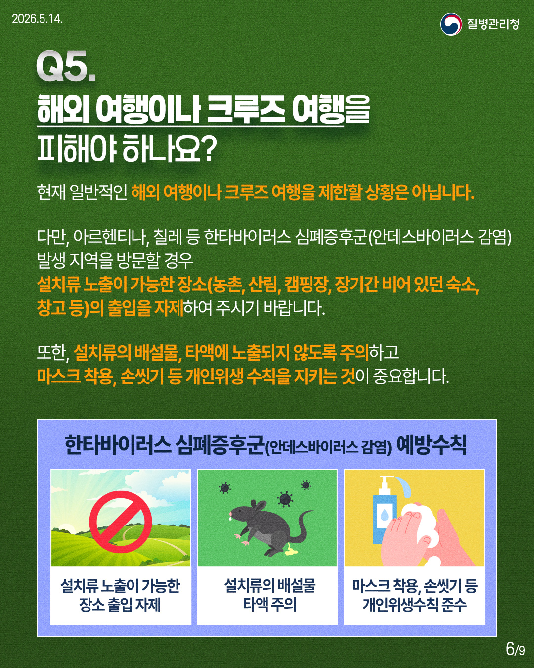 Q5. 해외 여행이나 크루즈 여행을 피해야 하나요? 현재 일반적인 해외 여행이나 크루즈 여행을 제한할 상황은 아닙니다. 다만, 아르헨티나, 칠레 등 한타바이러스 심폐증후군(안데스바이러스 감염) 발생 지역을 방문할 경우 설치류 노출이 가능한 장소(농촌, 산림, 캠핑장, 장기간 비어 있던 숙소, 창고 등)의 출입을 자제하여 주시기 바랍니다. 또한, 설치류의 배설물, 타액에 노출되지 않도록 주의하고 마스크 착용, 손씻기 등 개인위생 수칙을 지키는 것이 중요합니다. 한타바이러스 심폐증후군(안데스바이러스 감염) 예방수칙 설치류 노출이 가능한 장소 출입 자제 설치류의 배설물 타액 주의 마스크 착용, 손씻기 등 개인위생수칙 준수