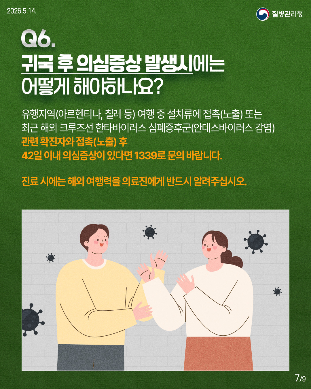 Q6. 귀국 후 의심증상 발생시에는 어떻게 해야하나요? 유행지역(아르헨티나, 칠레 등) 여행 중 설치류에 접촉(노출) 또는 최근 해외 크루즈선 한타바이러스 심폐증후군(안데스바이러스 감염) 관련 확진자와 접촉(노출) 후 42일 이내 의심증상이 있다면 1339로 문의 바랍니다. 진료 시에는 해외 여행력을 의료진에게 반드시 알려주십시오.