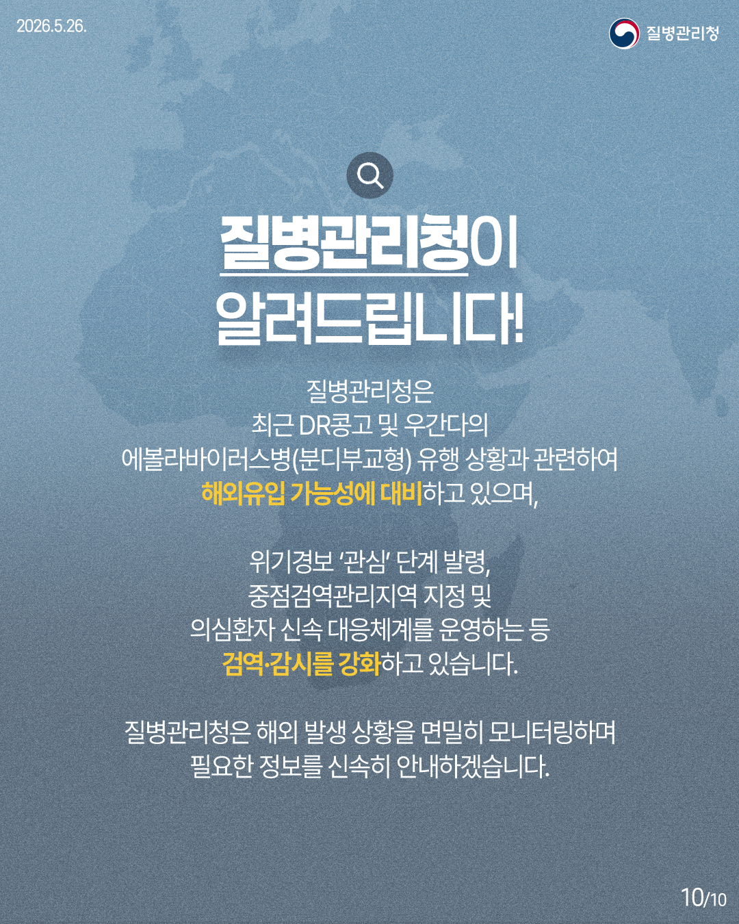 질병관리청은 최근 DR콩고 및 우간다의 에볼라바이러스병(분디부교형) 유행 상황과 관련하여 해외유입 가능성에 대비하고 있으며, 위기경보 '관심'단계 발령, 중점검역관리지역 지정 및 의심환자 신속 대응체계를 운영하는 등 검역&middot;감시를 강화하고 있습니다. 질병관리청은 해외 발생 상황을 면밀히 모니터링하며 필요한 정보를 신속히 안내하겠습니다.