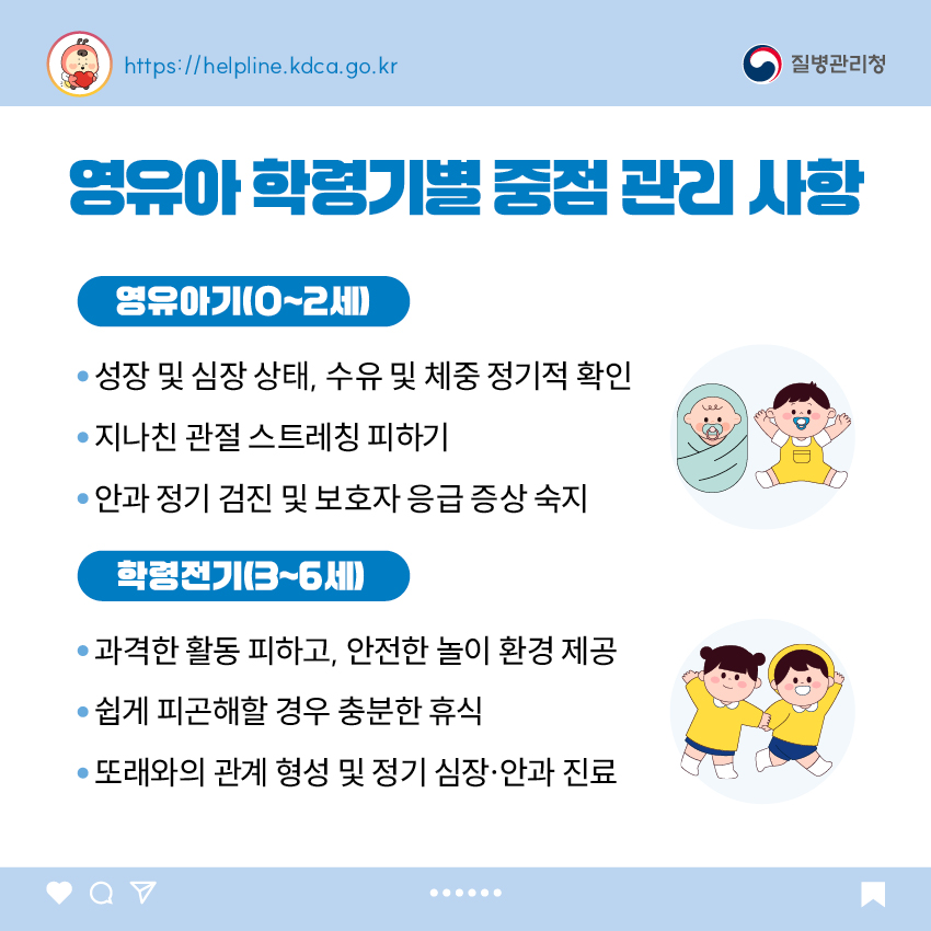 영유아 학동기별 중점 관리 사항 <영유아기(0~2세)> - 성장 및 심장 상태, 수유 및 체중 정기적 확인 - 지나친 관절 스트레칭 피하기 - 안과 정기 검진 및 보호자 응급 증상 숙지 <학령전기(3~6세)> - 과격한 활동 피하고, 안전한 놀이 환경 제공 - 쉽게 피곤해 할 경우 충분한 휴식 - 또래와의 관계 형성 및 정기 심장&middot;안과 진료