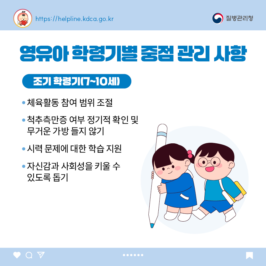 영유아 학동기별 중점 관리 사항 <조기 학령기(7~10세)> - 체육활동 참여 범위 조절 - 척추측만증 여부 정기적 확인 및 무거운 가방 들지 않기 - 시력 문제에 대한 학습 지원 - 자신감과 사회성을 키울 수 있도록 돕기