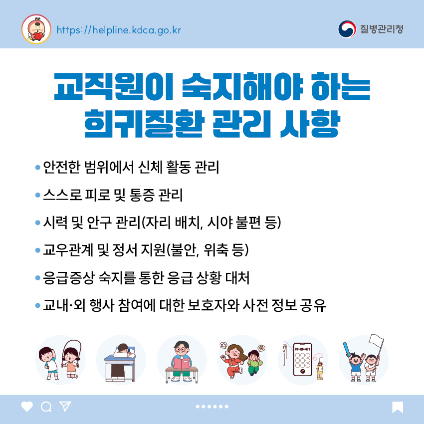 교직원이 숙지해야 하는 희귀질환 관리 사항 - 안전한 범위에서 신체 활동 관리 - 스스로 피로 및 통증 관리 - 시력 및 안구 관리(자리 배치, 시야 불편 등) - 교우관계 및 정서 지원(불안, 위축 등) - 응급증상 숙지를 통한 응급 상황 대처 - 교내&middot;외 행사 참여에 대한 보호자와 사전 정보 공유