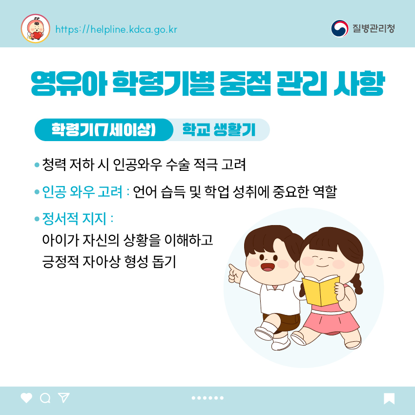 영유아 학동기별 중점 관리 사항 <학령기(7세이상)> 학교생활기 - 청력 저하 시 인공와우 수술 적극 고려 - 인공 와우 고려 : 언어 습득 및 학업 성취에 중요한 역할 - 정서적 지지 : 아이가 자신의 상황을 이해하고 긍정적 자아상 형성 돕기