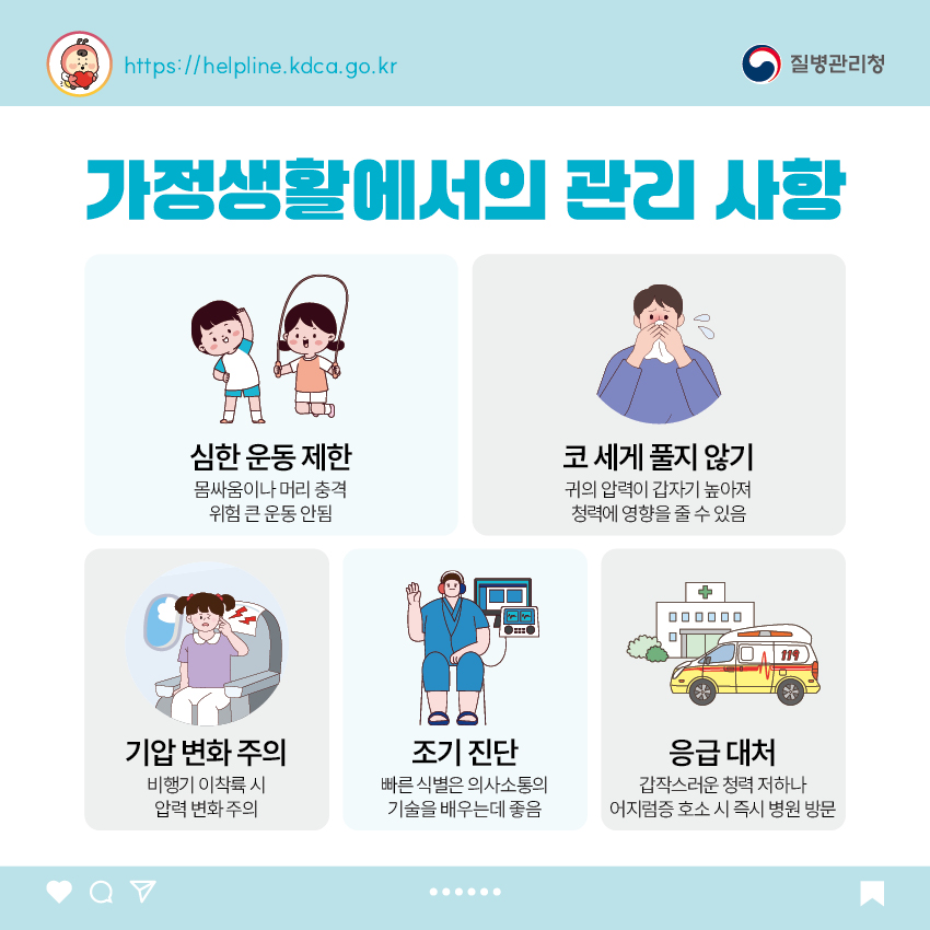 가정생활에서의 관리 사항 - 심한 운동 제한 : 몸싸움이나 머리 충격 위험 큰 운동 안됨 - 코 세게 풀지 않기 : 귀의 압력이 갑자기 높아져 청력에 영향을 줄 수 있음 - 기압 변화 주의 : 비행기 이착륙 시 압력 변화 주의 - 조기 진단 : 빠른 식별은 의사소통의 기술을 배우는데 좋음 - 응급 대처 : 갑작스러운 청력 저하나 어지럼증 호소 시 즉시 병원 방문