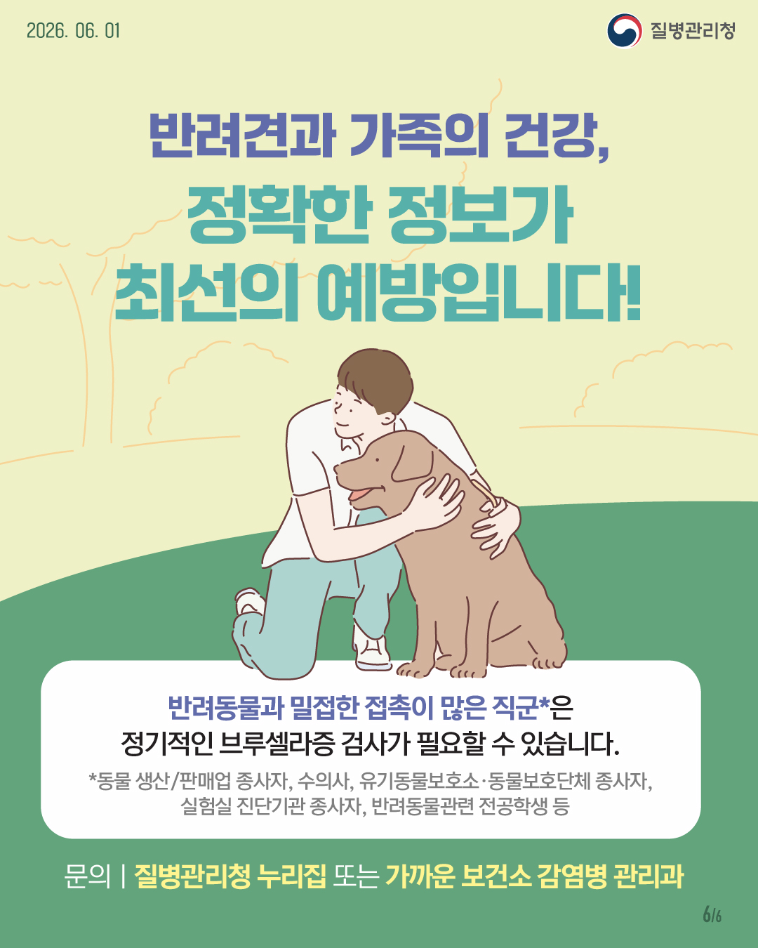 반려견과 가족의 건강, 정확한 정보가 최선의 예방입니다! 반려동물과 밀접한 접촉이 많은 직군*은 정기적인 브루셀라증 검사가 필요할 수 있습니다. *동물 생산/판매업 종사자, 수의사, 유기동물보호소f&prop;동물보호단체 종사자   실험실 진단기관 종사자, 반려동물관련 전공학생 등 문의ㅣ질병관리청 누리집 또는 가까운 보건소 감염병 관리과