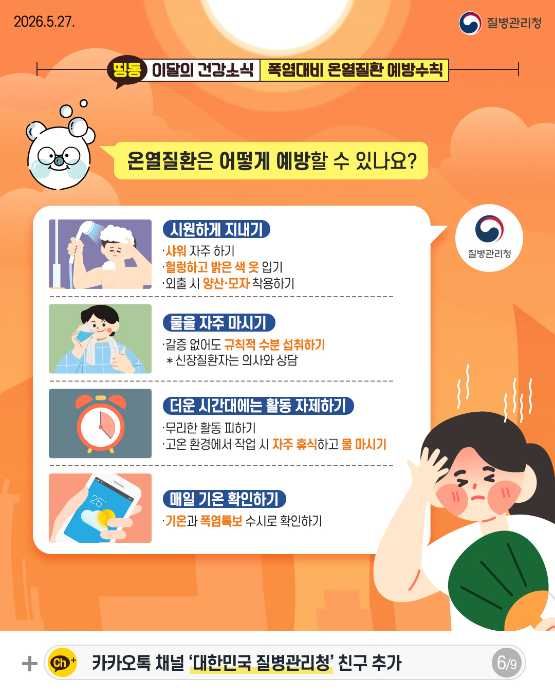 온열질환은 어떻게 예방할 수 있나요?  시원하게 지내기 - 샤워 자주 하기 - 헐렁하고 밝은 색 옷 입기 - 외출 시 양산&middot;모자 착용하기  물을 자주 마시기 - 갈증 없어도 규칙적 수분 섭취하기 * 신장질환자는 의사와 상담  더운 시간대에는 활동 자제하기, - 무리한 활동 피하기 - 고온 환경에서 작업 시 자주 휴식하고 물 마시기  매일 기온 확인하기 - 기온과 폭염특보 수시로 확인하기