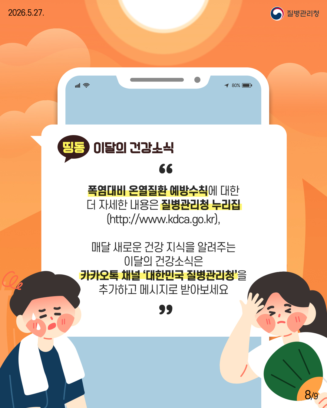 폭염대비 온열질환 예방수칙에 대한 더 자세한 내용은 질병관리청 누리집 (http://www.kdca.go.kr),  매달 새로운 건강 지식을 알려주는 이달의 건강소식은 카카오톡 채널 '대한민국 질병관리청&rsquo;을 추가하고 메시지로 받아보세요