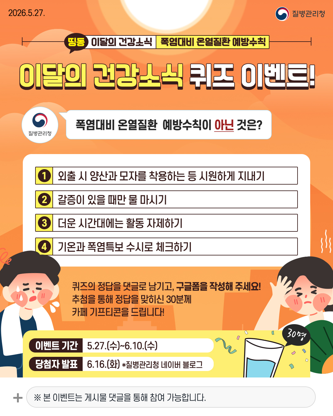이달의 건강소식 퀴즈 이벤트!  폭염대비 온열질환 예방수칙이 아닌 것은? 1. 외출 시 양산과 모자를 착용하는 등 시원하게 지내기 2. 갈증이 있을 때만 물 마시기 3. 더운 시간대에는 활동 자제하기 4. 기온과 폭염특보 수시로 체크하기  퀴즈의 정답을 댓글로 남기고, 구글폼을 작성해 주세요! 추첨을 통해 정답을 맞히신 30분께 카페 기프티콘을 드립니다!  이벤트 기간 5.27.(수)~6.10.(수) 당첨자 발표 6.16.(화) *질병관리청 네이버 블로그 ※ 본 이벤트는 게시물 댓글을 통해 참여 가능합니다.