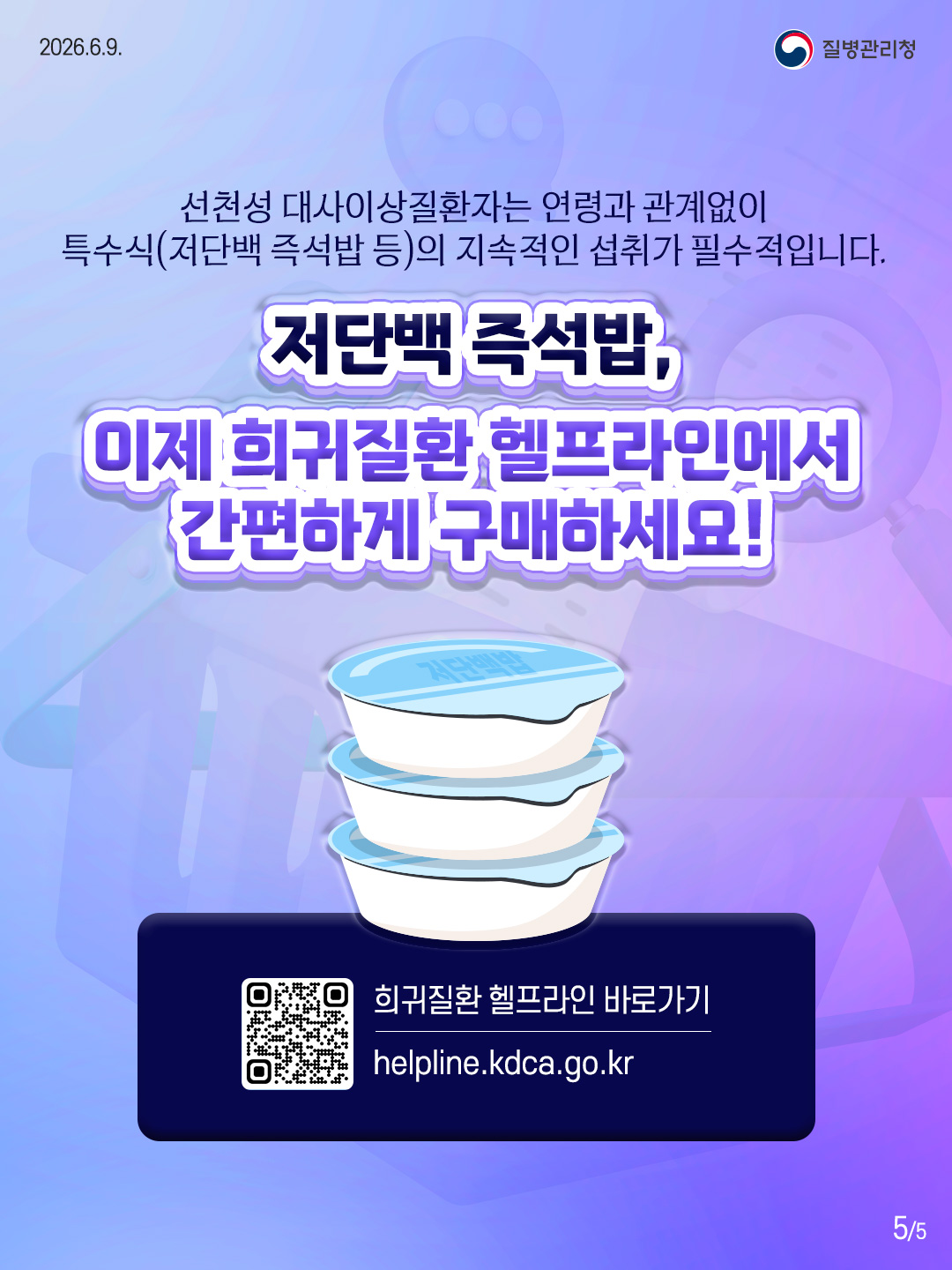 5페이지 선천성 대사이상질환자는 연령과 관계없이 특수식(저단백 즉석밥 등)의 지속적인 섭취가 필수적입니다. 저단백 즉석밥, 이제 희귀질환 헬프라인에서 간편하게 구매하세요! 희귀질환 헬프라인 바로가기 helpline.kdca.go.kr