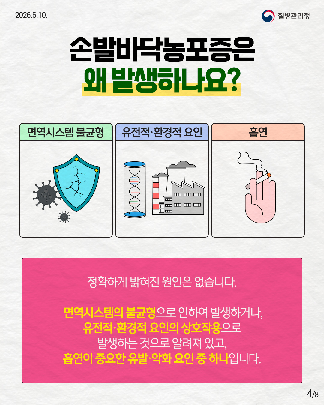 4페이지 손발바닥농포증은 왜 발생하나요? 면역시스템 불균형 유전적·환경적 요인 흡연 정확하게 밝혀진 원인은 없습니다. 면역시스템의 불균형으로 인하여 발생하거나, 유전적·환경적 요인의 상호작용으로 발생하는 것으로 알려져 있고, 흡연이 중요한 유발·악화 요인 중 하나입니다.