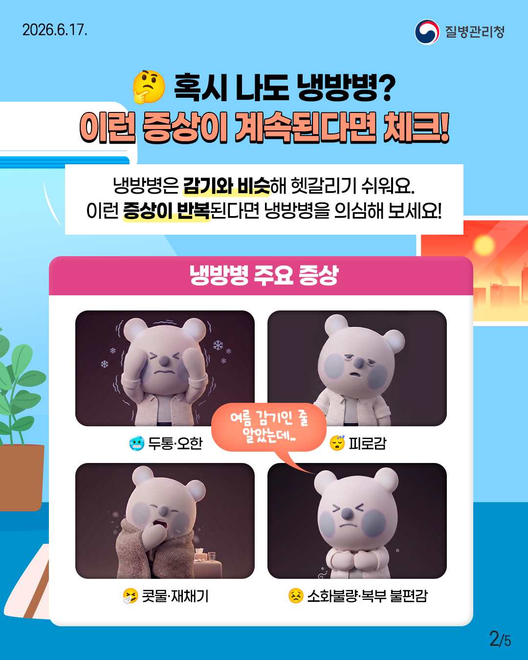 혹시 나도 냉방병? 이런 증상이 계속된다면 체크!  냉방병은 감기와 비슷해 헷갈리기 쉬워요. 이런 증상이 반복된다면 냉방병을 의심해 보세요!  <냉방병 주요 증상> - 두통·오한 - 피로감 - 콧물·재채기 - 소화불량·복부 불편감