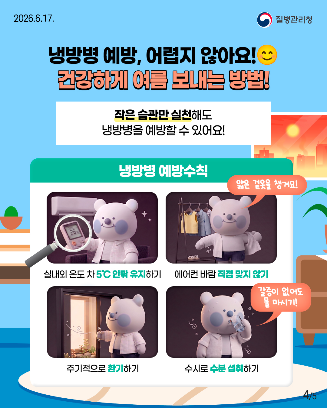 냉방병 예방, 어렵지 않아요! 건강하게 여름 보내는 방법!  작은 습관만 실천해도 냉방병을 예방할 수 있어요!  <냉방병 예방수칙> - 실내외 온도 차 5℃ 안팎 유지하기 - 에어컨 바람 직접 맞지 않기   '얇은 겉옷을 챙겨요!' - 주기적으로 환기하기 - 수시로 수분 섭취하기   '갈증이 없어도 물 마시기!'