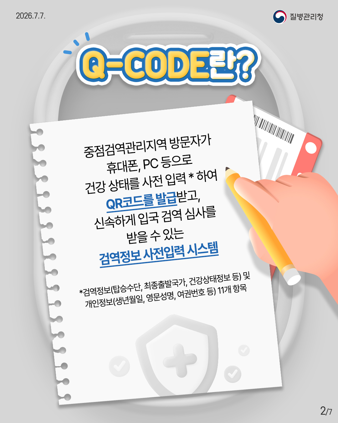 Q-CODE란? 중점검역관리지역 방문자가 휴대폰, PC 등으로 건강상태를 사전 입력*하여 QR코드를 발급받고, 신속하게 입국 검역 심사를 받을 수 있는 검역정보 사전입력 시스템 *검역정보(탑승수단, 최종출발국가, 건강상태정보 등) 및 개인정보(생년월일, 영문성명, 여권번호 등) 11개 항목