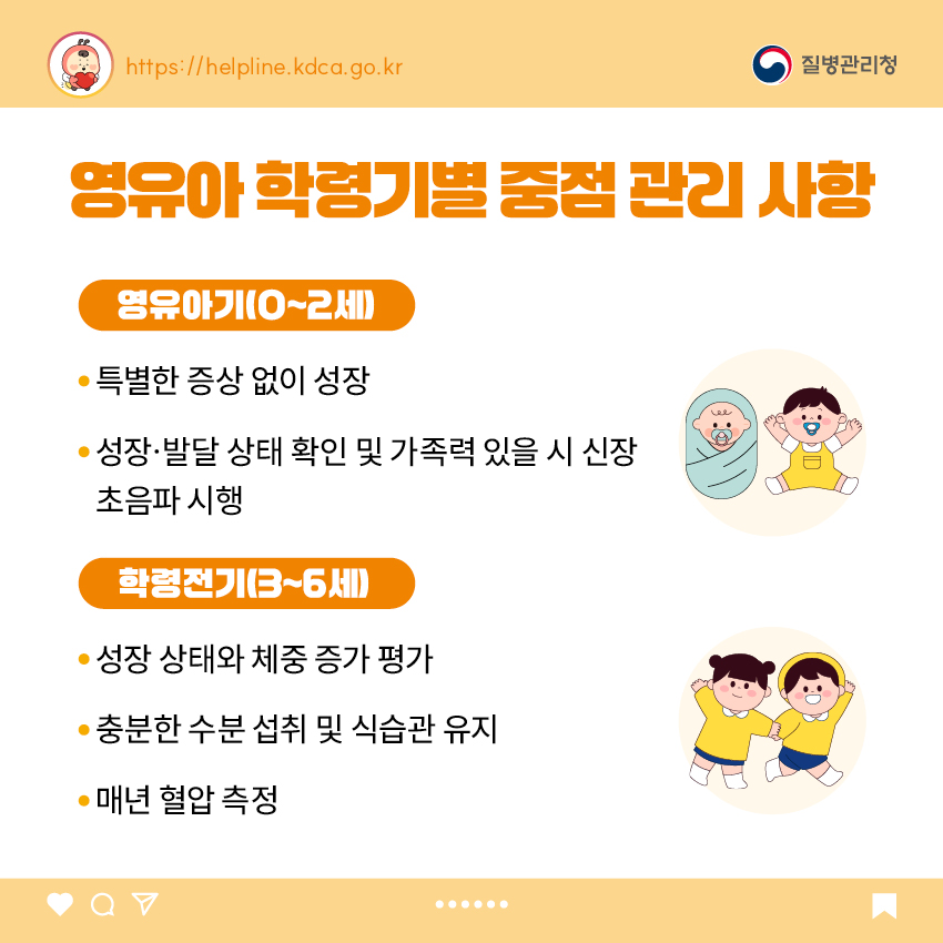 3. 영유아 학동기별 중점 관리 사항 <영유아기(0~2세)> - 특별한 증상 없이 성장 - 성장·발달 상태 확인 및 가족력 있을 시 신장 초음파 시행 <학령전기(3~6세)> - 성장 상태와 체중 증가 평가 - 충분한 수분 섭취 및 식습관 유지 - 매년 혈압 측정
