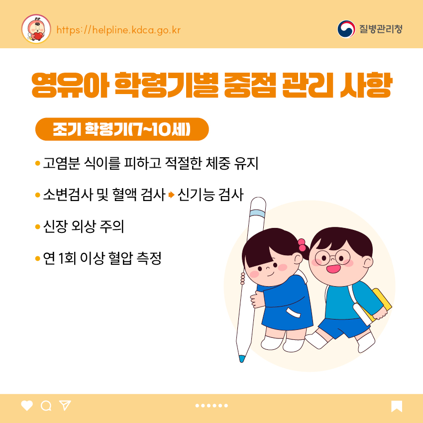 4. 영유아 학동기별 중점 관리 사항 <조기 학령기(7~10세)> - 고염분 식이를 피하고 적절한 체중 유지 - 소변검사 및 혈액 검사 신기능 검사 - 신장 외상 주의 - 연 1회 이상 혈압 측정