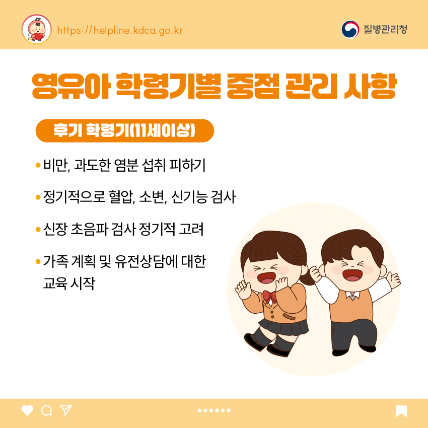 5. 영유아 학동기별 중점 관리 사항 <후기 학령기(11세 이상)> - 비만, 과도한 염분 섭취 피하기 - 정기적으로 혈압, 소변, 신기능 검사 - 신장 초음파 검사 정기적 고려 - 가족 계획 및 유전상담에 대한 교육 시작