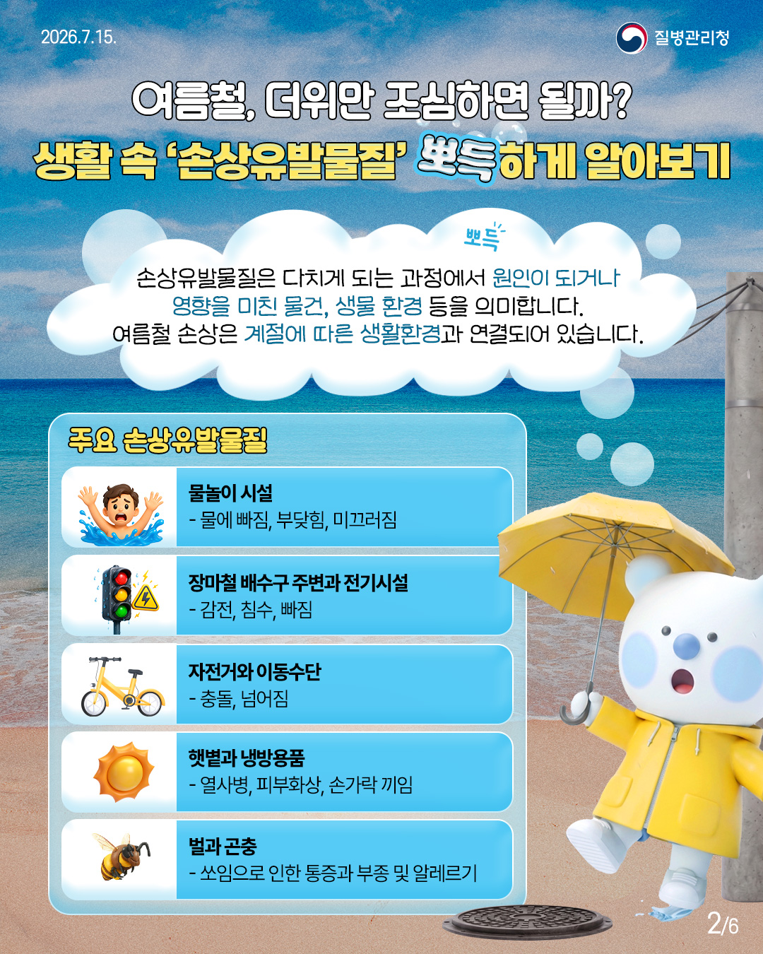 여름철 더위만 조심하면 될까? 생활 속 '손상유발물질' 뽀득하게 알아보기  손상유발물질은 다치게 되는 과정에서 원인이 되거나 영향을 미친 물건, 생물 환경 등을 의미합니다. 여름철 손상은 계절에 따른 생활환경과 연결되어 있습니다.  <주요 손상유발물질> 물놀이 시설 -물에 빠짐, 부딪힘, 미끄러짐  장마철 배수구 주변과 전기시설 -감전, 침수, 빠짐  자전거와 이동수단 -충돌, 넘어짐  햇볕과 냉방용품 -열사병, 피부화상, 손가락 끼임  벌과 곤충 -쏘임으로 인한 통증과 부종 및 알레르기