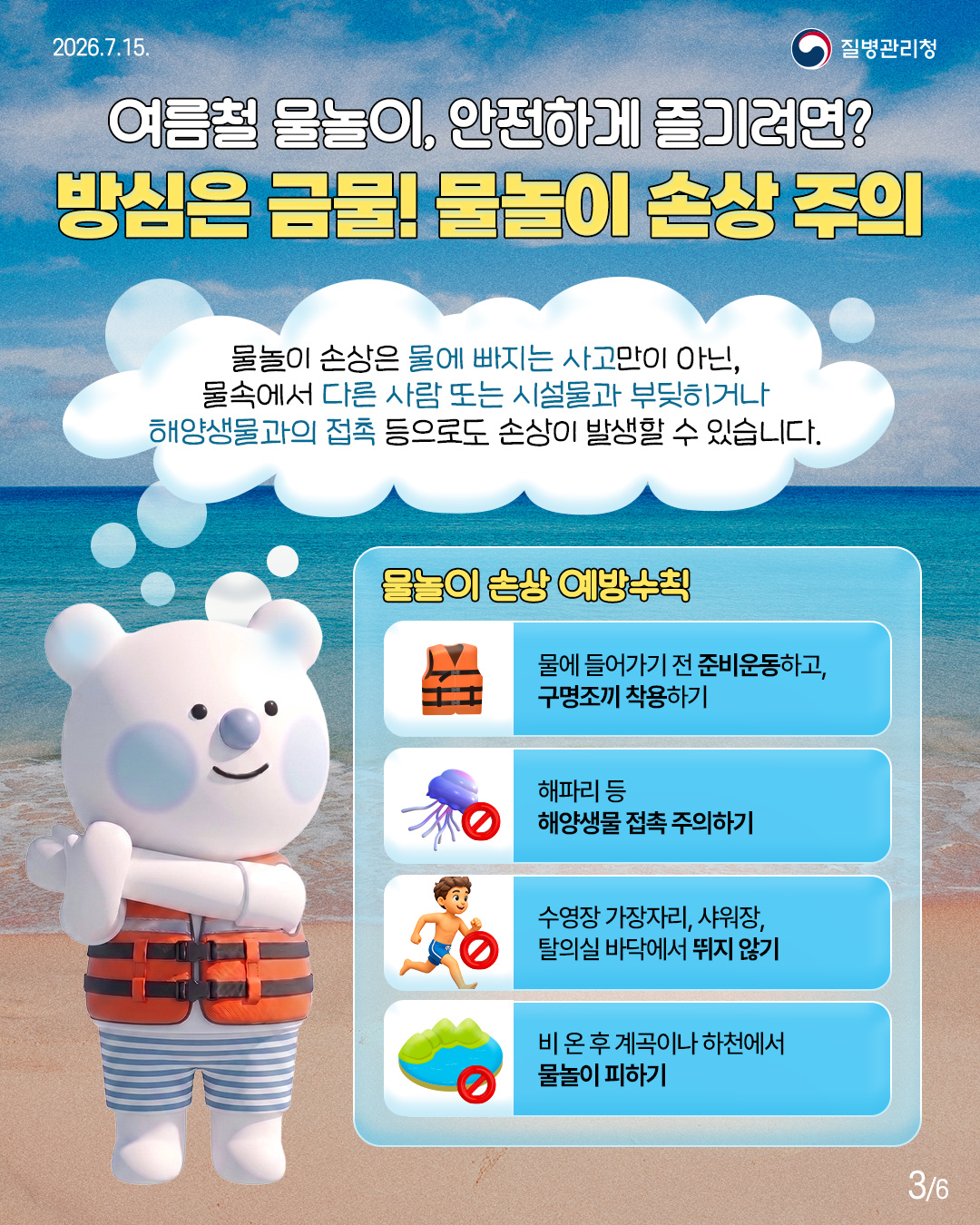 여름철 물놀이, 안전하게 즐기려면? 방심은 금물! 물놀이 손상 주의  물놀이 손상은 물에 빠지는 사고만이 아닌, 물속에서 다른 사람 또는 시설물과 부딪히거나 해양생물과의 접촉 등으로도 손상이 발생할 수 있습니다.  <물놀이 손상 예방수칙> 물에 들어가기 전 준비운동하고, 구명조끼 착용하기  해파리 등 해양생물 접촉주의하기  수영장 가장자리, 샤워장, 탈의실 바닥에서 뛰지 않기  비 온 후 계곡이나 하천에서 물놀이 피하기