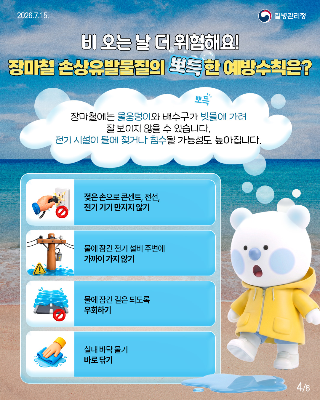 비 오는 날 더 위험해요! 장마철 손상유발물질의 뽀득한 예방수칙은?  장마철에는 물웅덩이와 배수구가 빗물에 가려 잘 보이지 않을 수 있습니다. 전기 시설이 물에 젖거나 침수될 가능성도 높아집니다.  젖은 손으로 콘센트, 전선, 전기기기 만지지 않기  물에 잠긴 전기 설비 주변에 가까이 가지 않기  물에 잠긴 길은 되도록 우회하기  실내 바닥 물기 바로 닦기