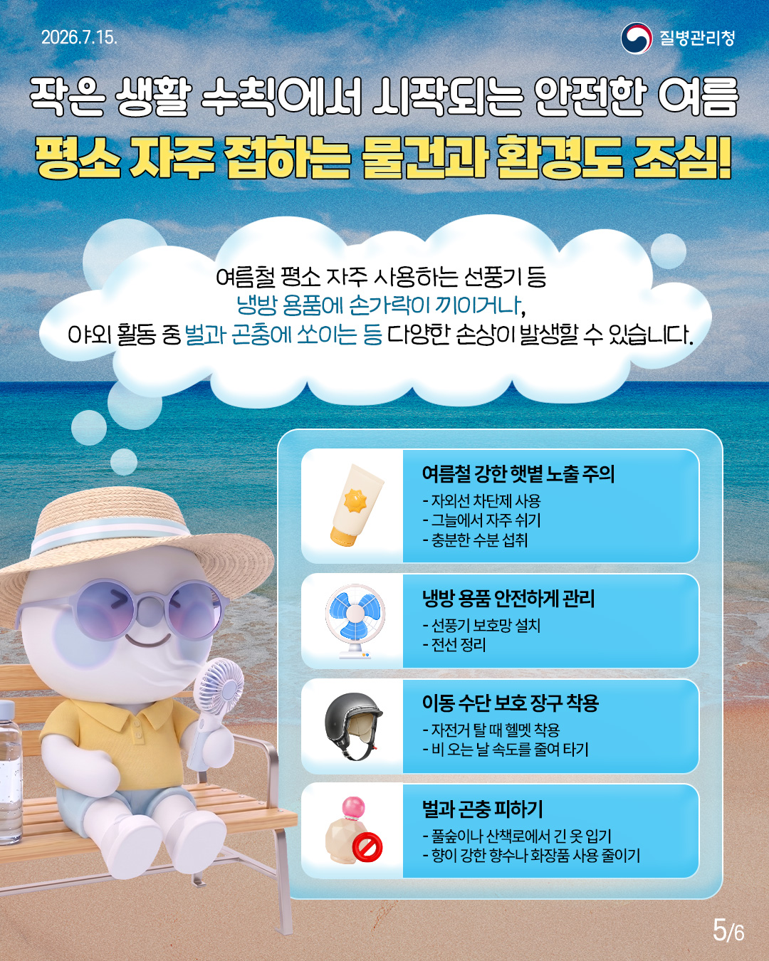 작은 생활 수칙에서 시작되는 안전한 여름 평소 자주 접하는 물건과 환경도 조심!  여름철 평소 자주 사용하는 선풍기 등 냉방용품에 손가락이 끼이거나, 야외활동 중 벌과 곤충에 쏘이는 등 다양한 손상이 발생할 수 있습니다.  여름철 강한햇볕 노출 주의 - 자외선 차단제 사용 - 그늘에서 자주 쉬기 - 충분한 수분 섭취  냉방 용품 안전하게 관리 - 선풍기 보호망 설치 - 전선 정리  이동 수단 보호 장구 착용 - 자전거 탈 때 헬멧 착용 - 비 오는 날 속도를 줄여 타기  벌과 곤충 피하기 - 풀숲이나 산책로에서 긴 옷 입기 - 향이 강한 향수나 화장품 사용 줄이기