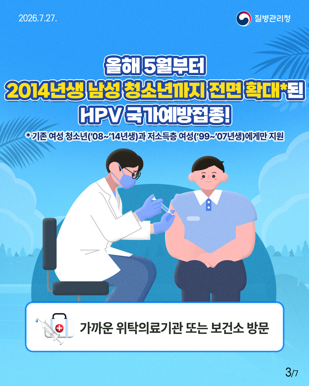 올해 5월부터  2014년생남성청소년까지 전면 확대*된  HPV 국가예방접종!  *기존 여성 청소년('08~'14년생)과 저소득층 여성('99~'07년생)에게만 지원   가까운 위탁의료기관 또는 보건소 방문 