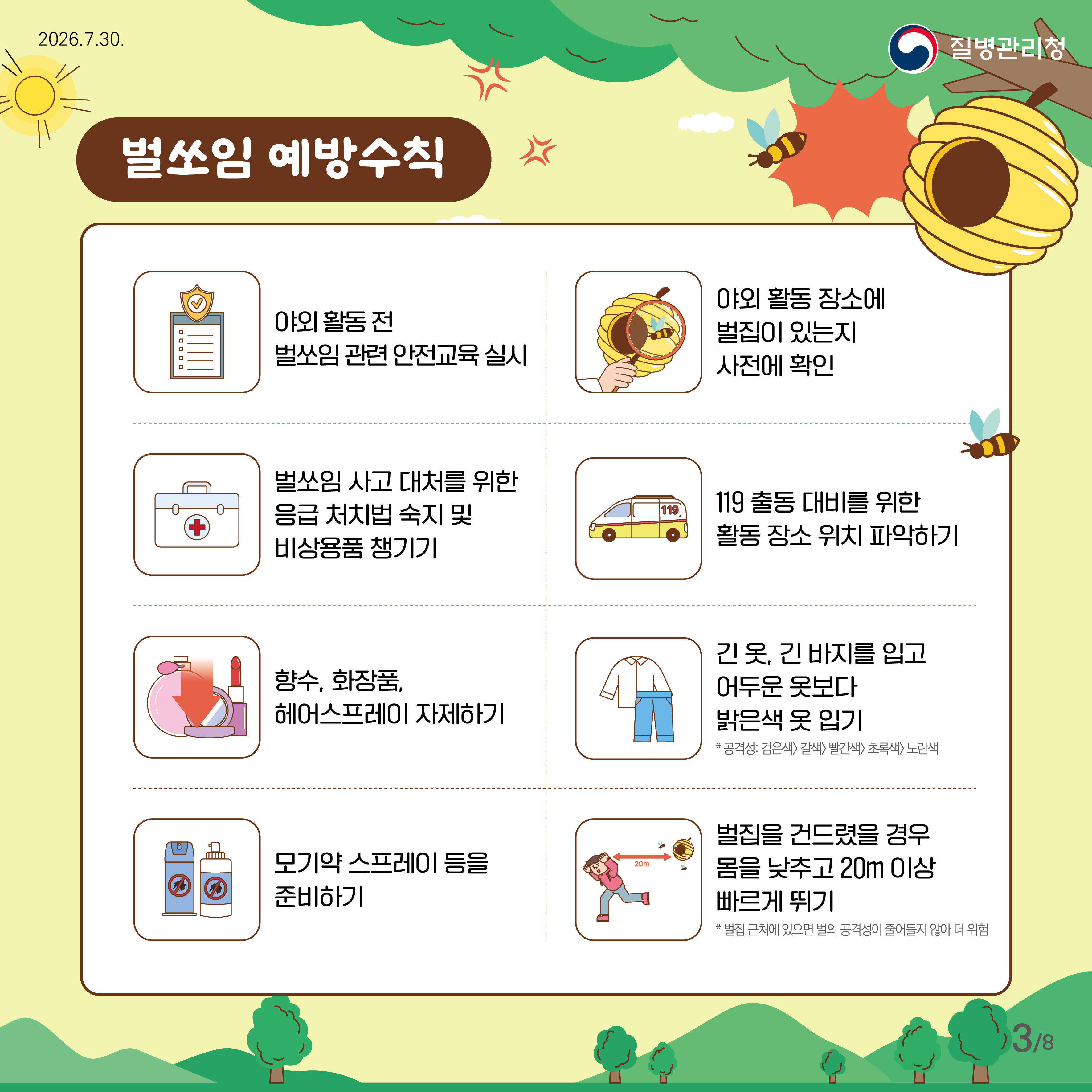 벌쏘임 예방 수칙 야외 활동 전 벌 쏘임 관련 안전교육 실시 야외 활동 장소에 벌집이 있는지 사전에 확인 벌 쏘임 사고 대처를 위한 응급 처치법 숙지 및 비상용품 챙기기 119출동 대비를 위한 활동 장소 위치 파악하기 향수, 화장품, 헤어스프레이 자제하기 긴 옷, 긴 바지를 입고 어두운 옷보다 밝은색 옷 입기 공격성: 검은색> 갈색> 빨간색> 초록색> 노란색 모기약 스프레이 등을 준비하기 벌집을 건드렸을 경우 몸을 낮추고 20m 이상 빠르게 뛰기 * 벌집 근처에 있으면 벌의 공격성이 줄어들지 않아 더 위험