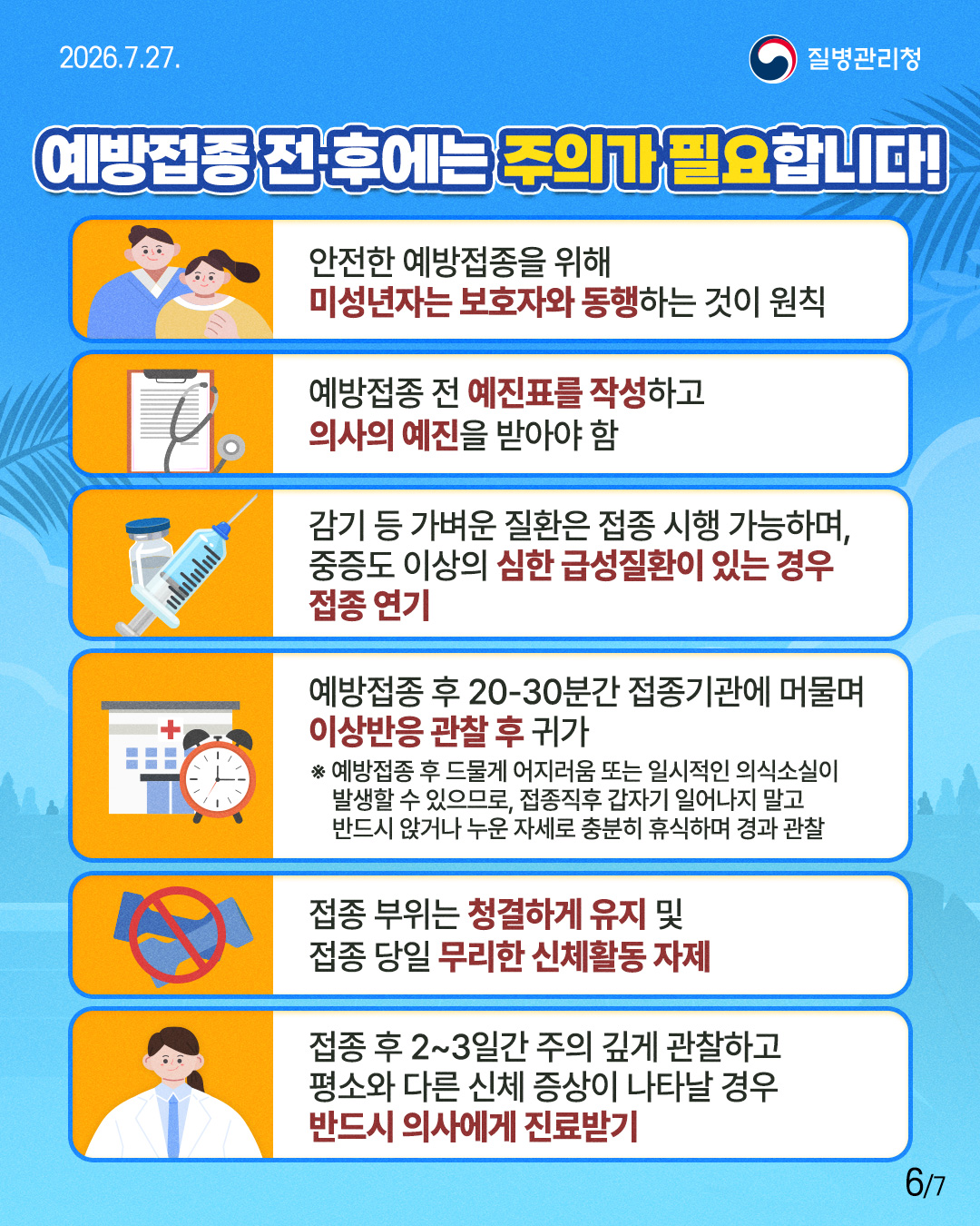 예방접종 전&middot;후에는 주의가 필요합니다!   안전한 예방접종을 위해        미성년자는 보호자와 동행하는 것이 원칙  예방접종 전 예진표를 작성하고        의사의 예진을 받아야 함  감기 등 가벼운 질환은 접종 시행 가능하며,       중증도 이상의 심한 급성질환이 있는 경우       접종 연기  예방접종 후 20-30분간 접종기관에 머물며       이상반응 관찰 후 귀가  ※ 예방접종 후 드물게 어지러움 또는 일시적인 의식소실이  발생할 수 있으므로, 접종직후 갑자기 일어나지 말고 반드시 앉거나 누운 자세로 충분히 휴식하며 경과 관찰  접종 부위는 청결하게 유지 및        접종 당일 무리한 신체활동 자제  접종 후 2~3일간 주의 깊게 관찰하고        평소와 다른 신체 증상이 나타날 경우       반드시 의사에게 진료받기 