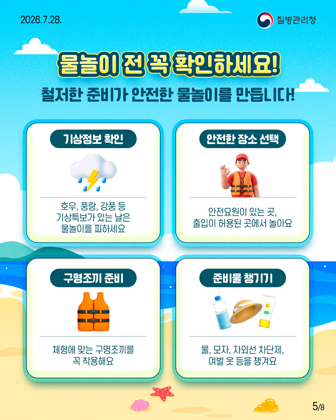 물놀이 전 꼭 확인하세요!  - 철저한 준비가 안전한 물놀이를 만듭니다!  기상정보 확인  호우, 풍랑, 강풍 등 기상특보가 있는 날은 물놀이를 피하세요  안전한 장소 선택  안전요원이 있는 곳, 출입이 허용된 곳에서 놀아요  구명조끼 준비  체형에 맞는 구명조끼를 꼭 착용해요  준비물 챙기기  물, 모자, 자외선 차단제, 여벌 옷 등을 챙겨요