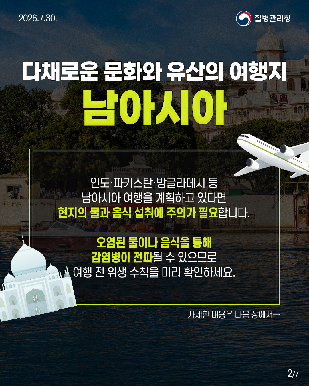 다채로운 문화와 유산의 여행지  남아시아   인도&middot;파키스탄&middot;방글라데시 등  남아시아 여행을 계획하고 있다면  현지의 물과 음식 섭취에 주의가 필요합니다.   오염된 물이나 음식을 통해  감염병이 전파될 수 있으므로  여행 전위생수칙을 미리 확인하세요.   자세한 내용은 다음 장에서&rarr; 