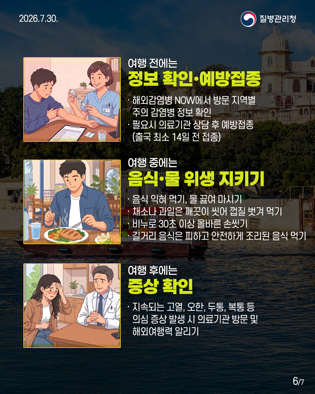 여행 전에는  정보 확인&middot;예방접종  &middot; 해외감염병 NOW에서 방문 지역별 주의 감염병 정보 확인  &middot; 필요시 의료기관 상담 후 예방접종  (출국 최소 14일 전 접종)   여행 중에는  음식&middot;물 위생 지키기  &middot; 음식 익혀 먹기, 물 끓여 마시기  &middot; 채소나 과일은 깨끗이 씻어 껍질 벗겨 먹기  &middot; 비누로 30초 이상 올바른 손씻기를  &middot; 길거리 음식은 피하고 안전하게 조리된 음식 먹기   여행 후에는  증상 확인  &middot; 지속되는 고열, 오한, 두통, 복통 등  의심 증상 발생 시 의료기관 방문 및  해외여행력 알리기 