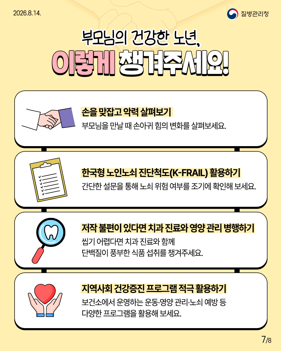 부모님의 건강한 노년, 이렇게 챙겨주세요!  손을 맞잡고 악력 살펴보기 부모님을 만날 때 손아귀 힘의 변화를 살펴보세요.  한국형 노인노쇠 진단척도(K-FRAIL) 활용하기 간단한 설문을 통해 노쇠 위험 여부를 조기에 확인해 보세요.  저작 불편이 있다면 치과 진료와 영양 관리 병행하기 씹기 어렵다면 치과 진료와 함께 단백질이 풍부한 식품 섭취를 챙겨주세요.  지역사회 건강증진 프로그램 적극 활용하기 보건소에서 운영하는 운동&middot;영양 관리&middot;노쇠 예방 등 다양한 프로그램을 활용해 보세요.