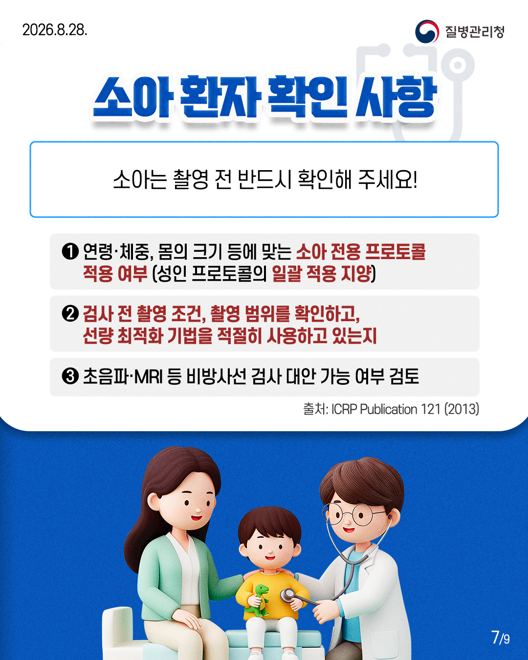 소아환자 확인 사항 : 소아는 촬영 전 반드시 확인해 주세요!  1. 연령&middot;체중, 몸의 크기 등에 맞는 소아 전용 프로토콜    적용 여부(성인 프로토콜의 일괄 적용 지양) 2. 검사 전 촬영 조건, 촬영 범위를 확인하고,    선량 최적화 기법을 적절히 사용하고 있는지 3. 초음파&middot;MRI 등 비방사선 검사 대안 가능 여부 검토  출처: ICRP Publication 121 (2013)
