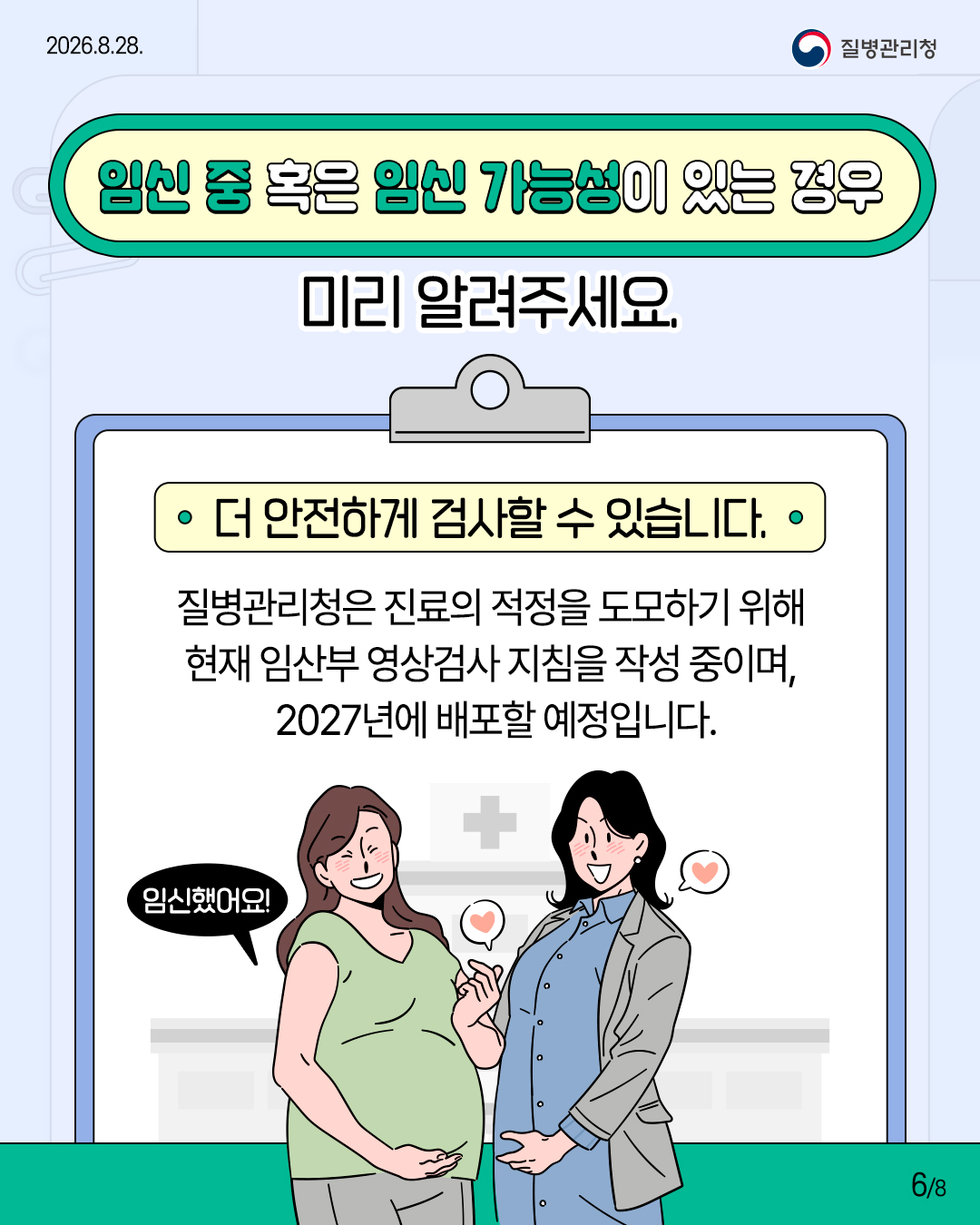 임신 중 혹은 임신 가능성이 있는 경우 미리 알려주세요.  더 안전하게 검사할 수 있습니다.  질병관리청은 진료의 적정을 도모하기 위해 현재 임산부 영상검사 지침을 작성 중이며, 2027년에 배포할 예정입니다.  임신했어요!
