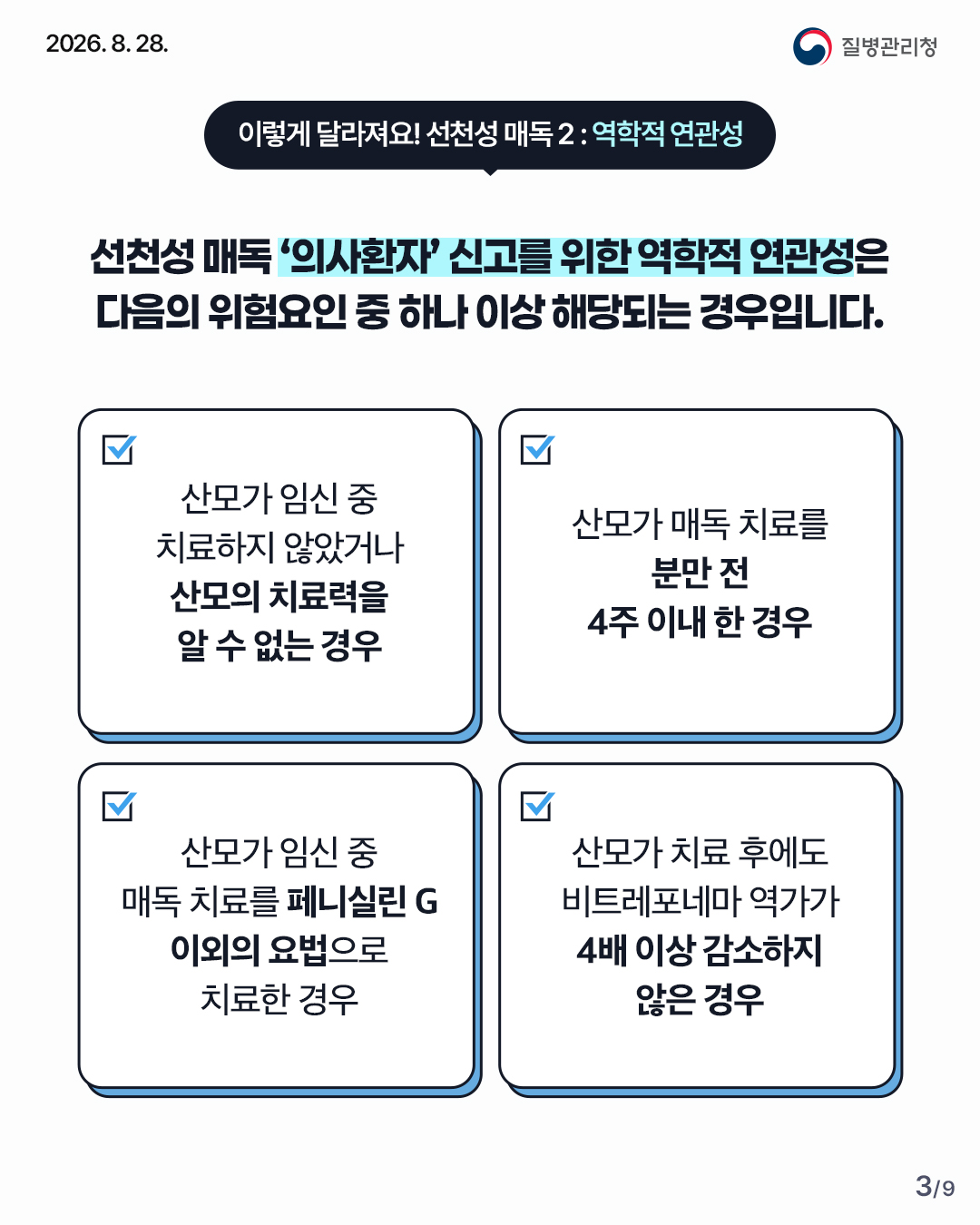이렇게 달라져요! 선천성매독2: 역학적 연관성 선천성 매독 '의사환자' 신고를 위한 역학적 연관성은 다음의 위험요인 중 하나 이상 해당되는 경우 입니다. 1. 산모가 임신 중 치료하지 않았거나 산모의 치료력을 알 수 없는 경우 2. 산모가 매독 치료를 분만 전 4주 이내 한 경우 3. 산모가 임신 중 매독 치료를 페니실린 G 이외의 요법으로 치료한 경우 4. 산모가 치료 후에도 비트레포네마 역가가 4배 이상 감소하지 않은 경우