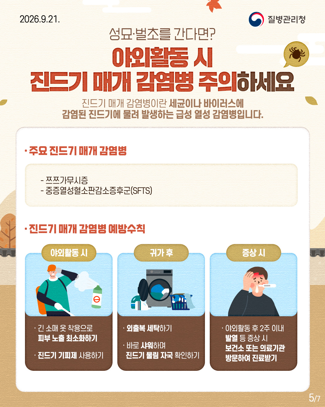 성묘&middot;벌초를 간다면?  야외활동 시 진드기 매개 감염병 주의하세요  진드기 매개 감염병이란 세균이나 바이러스에  감염된 진드기에 물려 발생하는 급성 열성 감염병입니다.   주요 진드기 매개 감염병  - 쯔쯔가무시증  - 중증열성혈소판감소증후군(SFTS)  진드기 매개 감염병 예방수칙   야외활동 시  - 긴 소매 옷 착용으로 피부 노출 최소화하기 - 진드기 기피제 사용하기 귀가 후 - 외출복 세탁하기 - 바로 샤워하며 진드기 물림자국 확인하기 증상 시 -  야외활동 후 2주 이내 발열 등 증상 시  보건소 또는 의료기관 방문하여 진료받기 