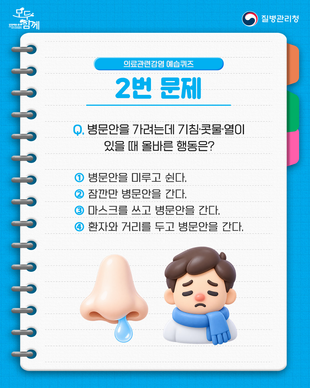의료관련감염 예습퀴즈 2번 문제 질문 : 병문안을 가려는데 기침&middot;콧물&middot;열이 있을 때 올바른 행동은?  1) 병문안을 미루고 쉰다  2) 잠깐만 병문안을 간다.  3) 마스크를 쓰고 병문안을 간다.  4) 환자와 거리를 두고 병문안을 간다.