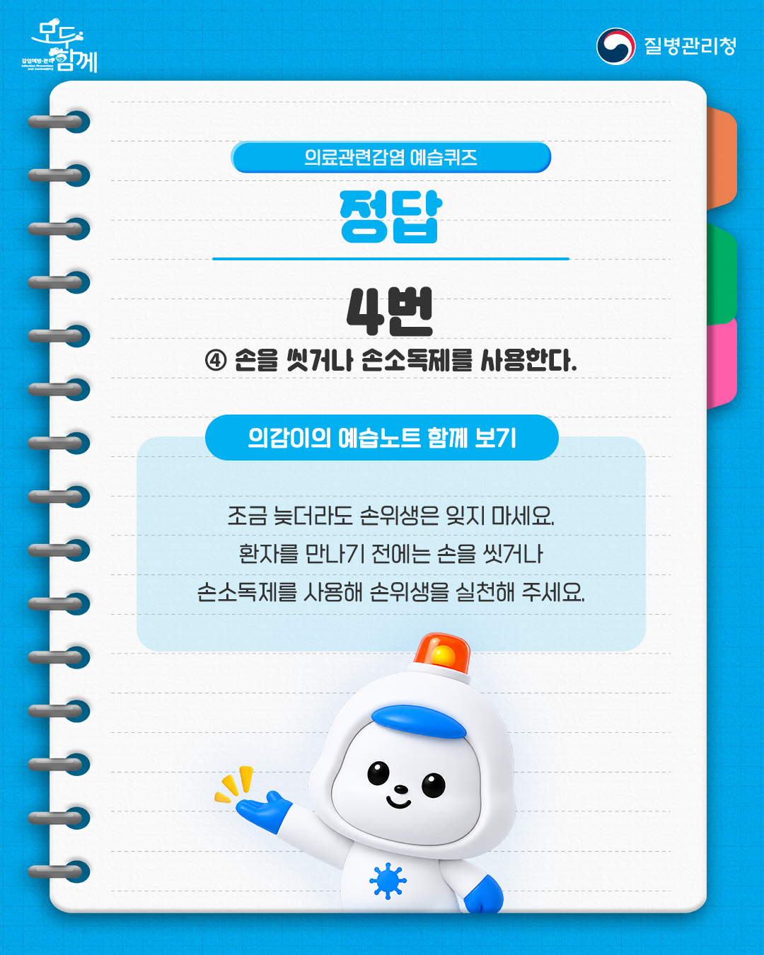 정답 : 4번(손을 씻거나 손소독제를 사용한다.) <의감이의 예습노트 함께 보기> - 조금 늦더라도 손위생은 잊지 마세요. 환자를 만나기 전에는 손을 씻거나 손소독제를 사용해 손위생을 실천해 주세요.