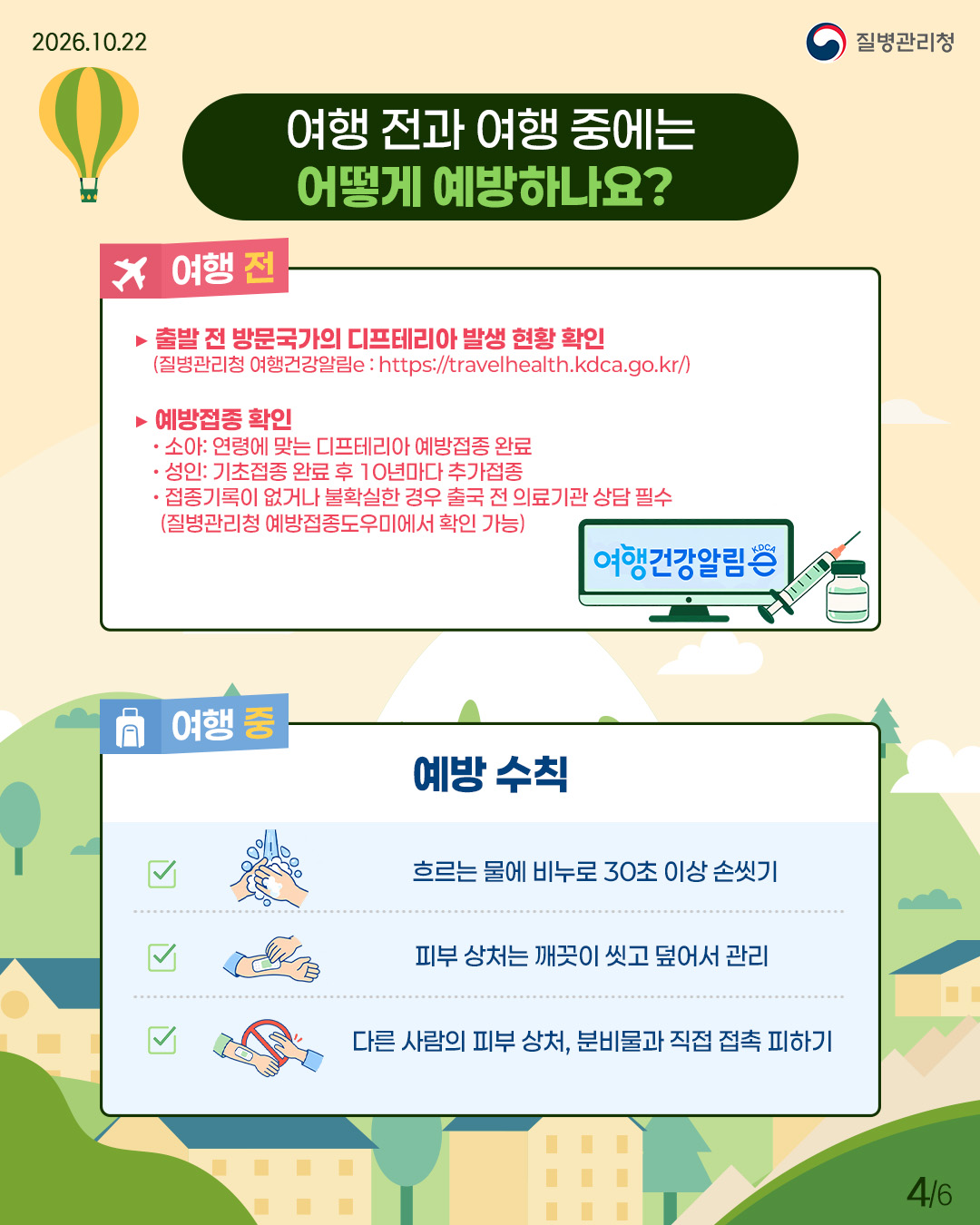 여행 전과 여행 중에는 어떻게 예방하나요? 여행 전에는 출발 전 방문국가의 디프테리아 발생 현황을 확인(질병관리청 여행건강알림e: https://travelhealth.kdca.go.kr/)하고, 예방접종을 확인해야 함. 소아는 연령에 맞는 디프테리아 예방접종을 완료하고, 성인은 기초접종 완료 후 10년마다 추가접종, 접종기록이 없거나 불확실한 경우 출국 전 의료기관 상담 필수(접종이력은 질병관리청 예방접종도우미에서 확인 가능) 여행 중에는 예방수칙을 지켜야 하며, 흐르는 물에 비누로 30초 이상 손씻기, 피부 상처는 깨끗이 씻고 덮어서 관리, 다른 사람의 피부 상처 및 분비물과 직접 접촉 피하기
